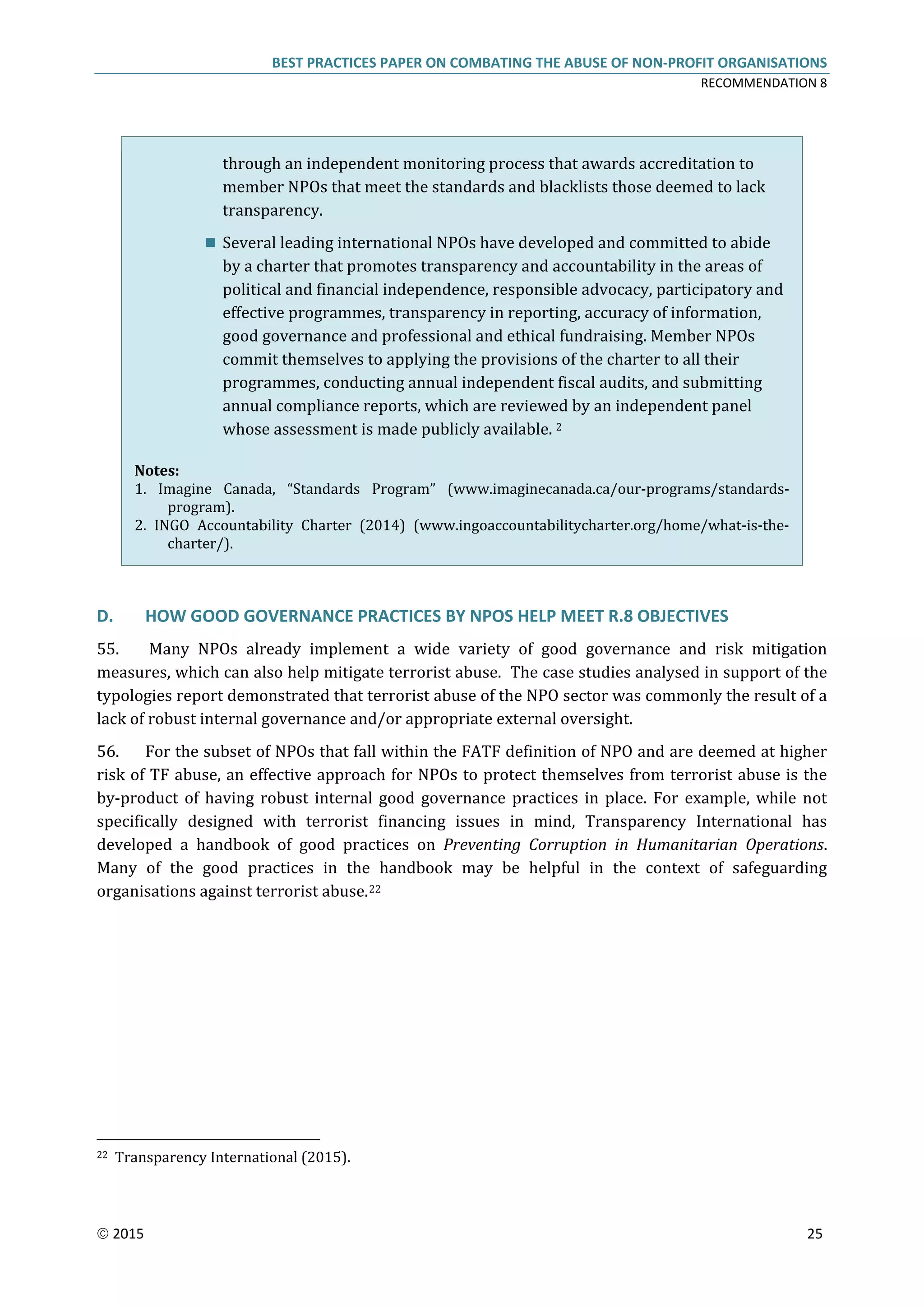 BEST PRACTICES PAPER ON COMBATING THE ABUSE OF NON-PROFIT ORGANISATIONS
RECOMMENDATION 8
 2015 25
through an independent monitoring process that awards accreditation to
member NPOs that meet the standards and blacklists those deemed to lack
transparency.
 Several leading international NPOs have developed and committed to abide
by a charter that promotes transparency and accountability in the areas of
political and financial independence, responsible advocacy, participatory and
effective programmes, transparency in reporting, accuracy of information,
good governance and professional and ethical fundraising. Member NPOs
commit themselves to applying the provisions of the charter to all their
programmes, conducting annual independent fiscal audits, and submitting
annual compliance reports, which are reviewed by an independent panel
whose assessment is made publicly available. 2
Notes:
1. Imagine Canada, “Standards Program” (www.imaginecanada.ca/our-programs/standards-
program).
2. INGO Accountability Charter (2014) (www.ingoaccountabilitycharter.org/home/what-is-the-
charter/).
D. HOW GOOD GOVERNANCE PRACTICES BY NPOS HELP MEET R.8 OBJECTIVES
55. Many NPOs already implement a wide variety of good governance and risk mitigation
measures, which can also help mitigate terrorist abuse. The case studies analysed in support of the
typologies report demonstrated that terrorist abuse of the NPO sector was commonly the result of a
lack of robust internal governance and/or appropriate external oversight.
56. For the subset of NPOs that fall within the FATF definition of NPO and are deemed at higher
risk of TF abuse, an effective approach for NPOs to protect themselves from terrorist abuse is the
by-product of having robust internal good governance practices in place. For example, while not
specifically designed with terrorist financing issues in mind, Transparency International has
developed a handbook of good practices on Preventing Corruption in Humanitarian Operations.
Many of the good practices in the handbook may be helpful in the context of safeguarding
organisations against terrorist abuse.22
22 Transparency International (2015).
 