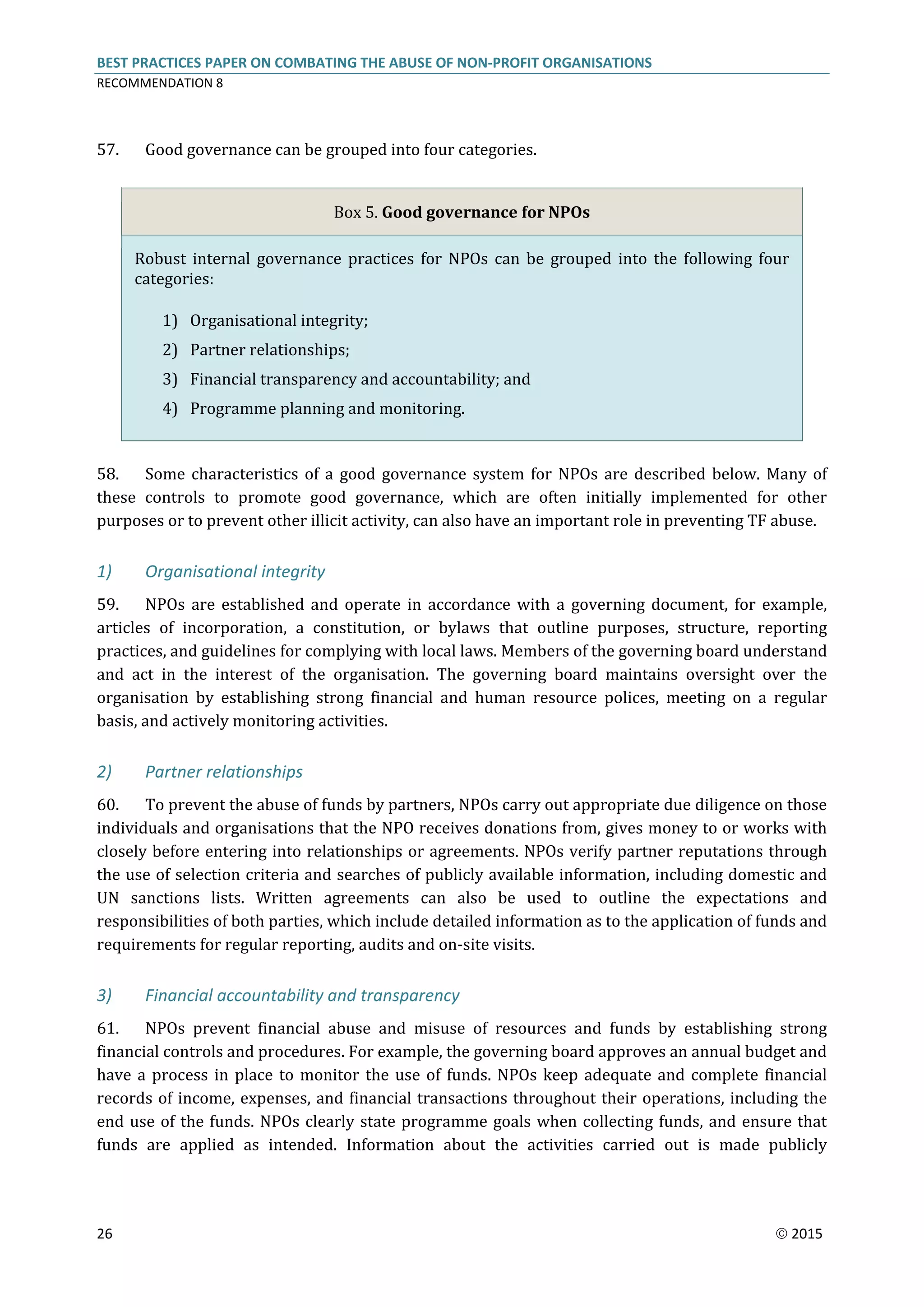 BEST PRACTICES PAPER ON COMBATING THE ABUSE OF NON-PROFIT ORGANISATIONS
RECOMMENDATION 8
26  2015
57. Good governance can be grouped into four categories.
Box 5. Good governance for NPOs
Robust internal governance practices for NPOs can be grouped into the following four
categories:
1) Organisational integrity;
2) Partner relationships;
3) Financial transparency and accountability; and
4) Programme planning and monitoring.
58. Some characteristics of a good governance system for NPOs are described below. Many of
these controls to promote good governance, which are often initially implemented for other
purposes or to prevent other illicit activity, can also have an important role in preventing TF abuse.
1) Organisational integrity
59. NPOs are established and operate in accordance with a governing document, for example,
articles of incorporation, a constitution, or bylaws that outline purposes, structure, reporting
practices, and guidelines for complying with local laws. Members of the governing board understand
and act in the interest of the organisation. The governing board maintains oversight over the
organisation by establishing strong financial and human resource polices, meeting on a regular
basis, and actively monitoring activities.
2) Partner relationships
60. To prevent the abuse of funds by partners, NPOs carry out appropriate due diligence on those
individuals and organisations that the NPO receives donations from, gives money to or works with
closely before entering into relationships or agreements. NPOs verify partner reputations through
the use of selection criteria and searches of publicly available information, including domestic and
UN sanctions lists. Written agreements can also be used to outline the expectations and
responsibilities of both parties, which include detailed information as to the application of funds and
requirements for regular reporting, audits and on-site visits.
3) Financial accountability and transparency
61. NPOs prevent financial abuse and misuse of resources and funds by establishing strong
financial controls and procedures. For example, the governing board approves an annual budget and
have a process in place to monitor the use of funds. NPOs keep adequate and complete financial
records of income, expenses, and financial transactions throughout their operations, including the
end use of the funds. NPOs clearly state programme goals when collecting funds, and ensure that
funds are applied as intended. Information about the activities carried out is made publicly
 