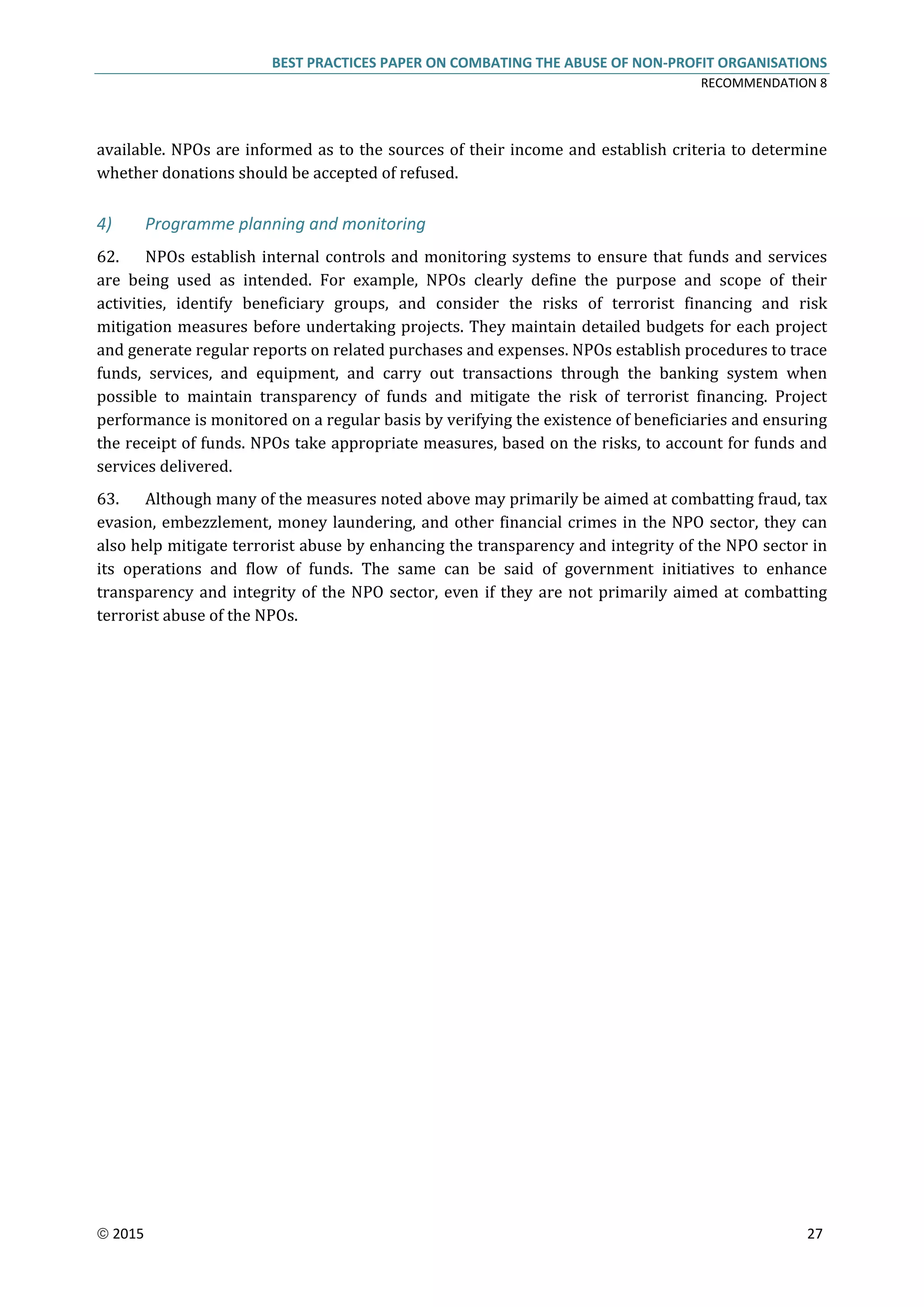 BEST PRACTICES PAPER ON COMBATING THE ABUSE OF NON-PROFIT ORGANISATIONS
RECOMMENDATION 8
 2015 27
available. NPOs are informed as to the sources of their income and establish criteria to determine
whether donations should be accepted of refused.
4) Programme planning and monitoring
62. NPOs establish internal controls and monitoring systems to ensure that funds and services
are being used as intended. For example, NPOs clearly define the purpose and scope of their
activities, identify beneficiary groups, and consider the risks of terrorist financing and risk
mitigation measures before undertaking projects. They maintain detailed budgets for each project
and generate regular reports on related purchases and expenses. NPOs establish procedures to trace
funds, services, and equipment, and carry out transactions through the banking system when
possible to maintain transparency of funds and mitigate the risk of terrorist financing. Project
performance is monitored on a regular basis by verifying the existence of beneficiaries and ensuring
the receipt of funds. NPOs take appropriate measures, based on the risks, to account for funds and
services delivered.
63. Although many of the measures noted above may primarily be aimed at combatting fraud, tax
evasion, embezzlement, money laundering, and other financial crimes in the NPO sector, they can
also help mitigate terrorist abuse by enhancing the transparency and integrity of the NPO sector in
its operations and flow of funds. The same can be said of government initiatives to enhance
transparency and integrity of the NPO sector, even if they are not primarily aimed at combatting
terrorist abuse of the NPOs.
 