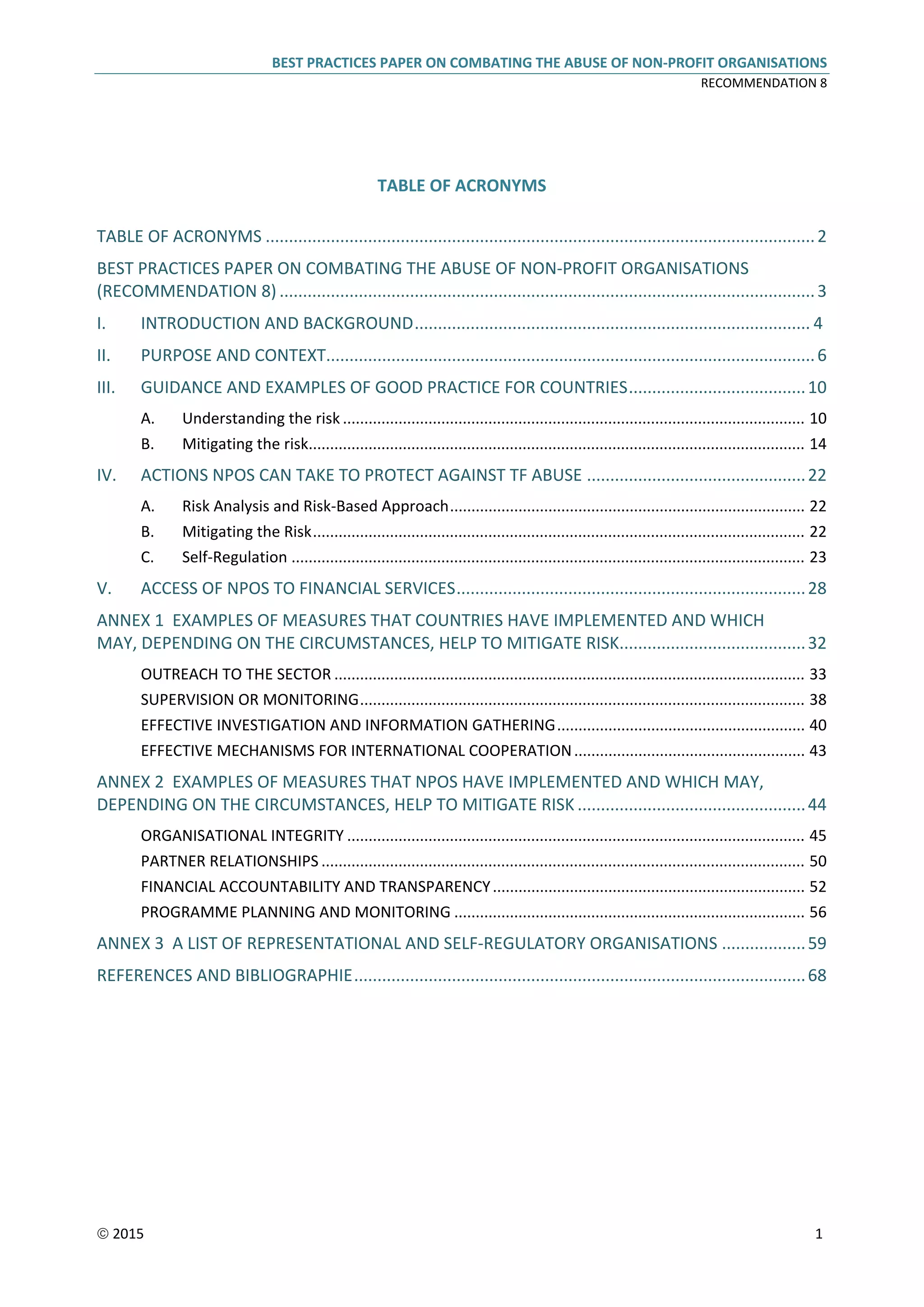 BEST PRACTICES PAPER ON COMBATING THE ABUSE OF NON-PROFIT ORGANISATIONS
RECOMMENDATION 8
 2015 1
TABLE OF ACRONYMS
TABLE OF ACRONYMS ......................................................................................................................2
BEST PRACTICES PAPER ON COMBATING THE ABUSE OF NON-PROFIT ORGANISATIONS
(RECOMMENDATION 8) ...................................................................................................................3
I. INTRODUCTION AND BACKGROUND..................................................................................... 4
II. PURPOSE AND CONTEXT.........................................................................................................6
III. GUIDANCE AND EXAMPLES OF GOOD PRACTICE FOR COUNTRIES......................................10
A. Understanding the risk ............................................................................................................ 10
B. Mitigating the risk.................................................................................................................... 14
IV. ACTIONS NPOS CAN TAKE TO PROTECT AGAINST TF ABUSE ...............................................22
A. Risk Analysis and Risk-Based Approach................................................................................... 22
B. Mitigating the Risk................................................................................................................... 22
C. Self-Regulation ........................................................................................................................ 23
V. ACCESS OF NPOS TO FINANCIAL SERVICES...........................................................................28
ANNEX 1 EXAMPLES OF MEASURES THAT COUNTRIES HAVE IMPLEMENTED AND WHICH
MAY, DEPENDING ON THE CIRCUMSTANCES, HELP TO MITIGATE RISK........................................32
OUTREACH TO THE SECTOR .............................................................................................................. 33
SUPERVISION OR MONITORING........................................................................................................ 38
EFFECTIVE INVESTIGATION AND INFORMATION GATHERING.......................................................... 40
EFFECTIVE MECHANISMS FOR INTERNATIONAL COOPERATION...................................................... 43
ANNEX 2 EXAMPLES OF MEASURES THAT NPOS HAVE IMPLEMENTED AND WHICH MAY,
DEPENDING ON THE CIRCUMSTANCES, HELP TO MITIGATE RISK .................................................44
ORGANISATIONAL INTEGRITY ........................................................................................................... 45
PARTNER RELATIONSHIPS ................................................................................................................. 50
FINANCIAL ACCOUNTABILITY AND TRANSPARENCY......................................................................... 52
PROGRAMME PLANNING AND MONITORING .................................................................................. 56
ANNEX 3 A LIST OF REPRESENTATIONAL AND SELF-REGULATORY ORGANISATIONS ..................59
REFERENCES AND BIBLIOGRAPHIE.................................................................................................68
 
