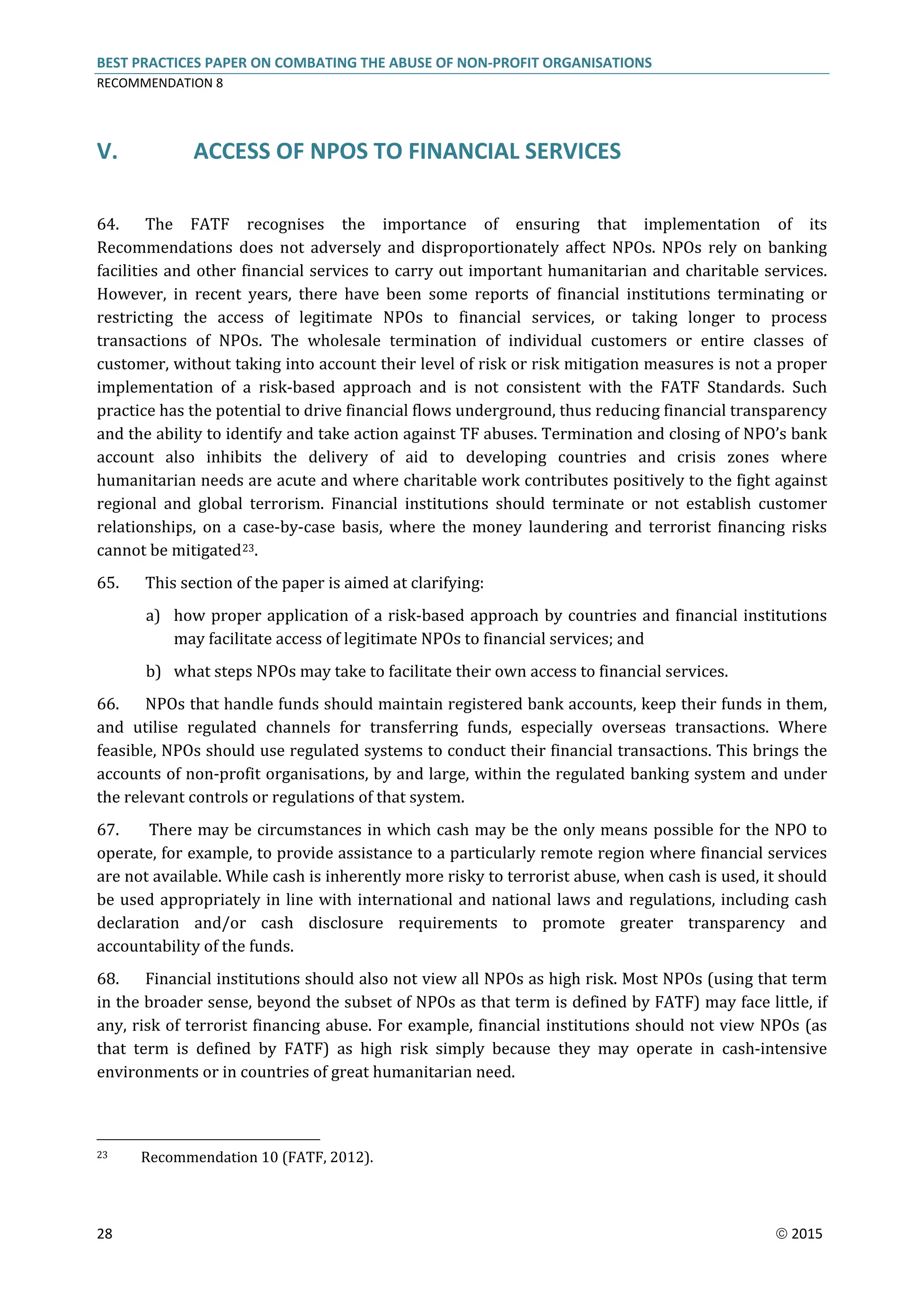 BEST PRACTICES PAPER ON COMBATING THE ABUSE OF NON-PROFIT ORGANISATIONS
RECOMMENDATION 8
28  2015
V. ACCESS OF NPOS TO FINANCIAL SERVICES
64. The FATF recognises the importance of ensuring that implementation of its
Recommendations does not adversely and disproportionately affect NPOs. NPOs rely on banking
facilities and other financial services to carry out important humanitarian and charitable services.
However, in recent years, there have been some reports of financial institutions terminating or
restricting the access of legitimate NPOs to financial services, or taking longer to process
transactions of NPOs. The wholesale termination of individual customers or entire classes of
customer, without taking into account their level of risk or risk mitigation measures is not a proper
implementation of a risk-based approach and is not consistent with the FATF Standards. Such
practice has the potential to drive financial flows underground, thus reducing financial transparency
and the ability to identify and take action against TF abuses. Termination and closing of NPO’s bank
account also inhibits the delivery of aid to developing countries and crisis zones where
humanitarian needs are acute and where charitable work contributes positively to the fight against
regional and global terrorism. Financial institutions should terminate or not establish customer
relationships, on a case-by-case basis, where the money laundering and terrorist financing risks
cannot be mitigated23.
65. This section of the paper is aimed at clarifying:
a) how proper application of a risk-based approach by countries and financial institutions
may facilitate access of legitimate NPOs to financial services; and
b) what steps NPOs may take to facilitate their own access to financial services.
66. NPOs that handle funds should maintain registered bank accounts, keep their funds in them,
and utilise regulated channels for transferring funds, especially overseas transactions. Where
feasible, NPOs should use regulated systems to conduct their financial transactions. This brings the
accounts of non-profit organisations, by and large, within the regulated banking system and under
the relevant controls or regulations of that system.
67. There may be circumstances in which cash may be the only means possible for the NPO to
operate, for example, to provide assistance to a particularly remote region where financial services
are not available. While cash is inherently more risky to terrorist abuse, when cash is used, it should
be used appropriately in line with international and national laws and regulations, including cash
declaration and/or cash disclosure requirements to promote greater transparency and
accountability of the funds.
68. Financial institutions should also not view all NPOs as high risk. Most NPOs (using that term
in the broader sense, beyond the subset of NPOs as that term is defined by FATF) may face little, if
any, risk of terrorist financing abuse. For example, financial institutions should not view NPOs (as
that term is defined by FATF) as high risk simply because they may operate in cash-intensive
environments or in countries of great humanitarian need.
23 Recommendation 10 (FATF, 2012).
 