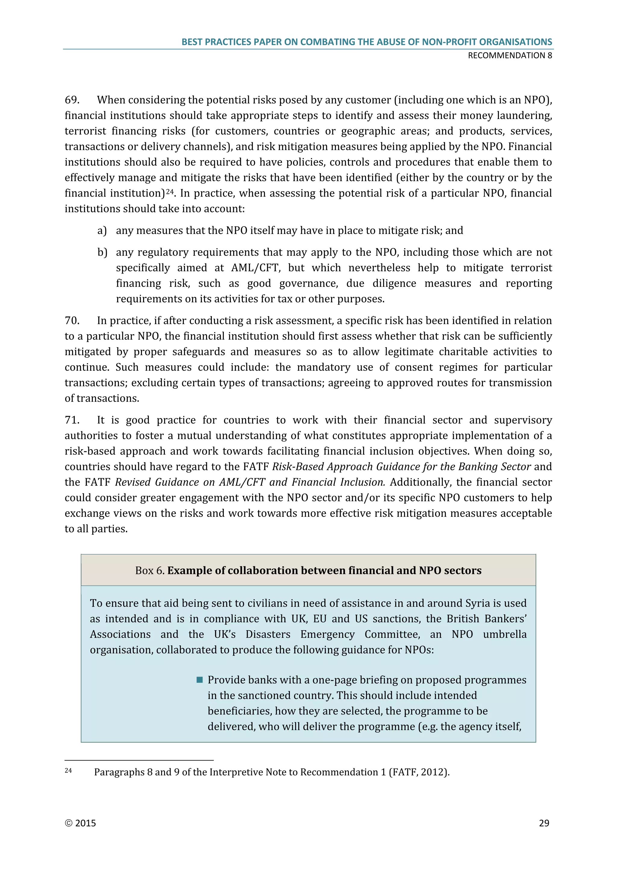 BEST PRACTICES PAPER ON COMBATING THE ABUSE OF NON-PROFIT ORGANISATIONS
RECOMMENDATION 8
 2015 29
69. When considering the potential risks posed by any customer (including one which is an NPO),
financial institutions should take appropriate steps to identify and assess their money laundering,
terrorist financing risks (for customers, countries or geographic areas; and products, services,
transactions or delivery channels), and risk mitigation measures being applied by the NPO. Financial
institutions should also be required to have policies, controls and procedures that enable them to
effectively manage and mitigate the risks that have been identified (either by the country or by the
financial institution)24. In practice, when assessing the potential risk of a particular NPO, financial
institutions should take into account:
a) any measures that the NPO itself may have in place to mitigate risk; and
b) any regulatory requirements that may apply to the NPO, including those which are not
specifically aimed at AML/CFT, but which nevertheless help to mitigate terrorist
financing risk, such as good governance, due diligence measures and reporting
requirements on its activities for tax or other purposes.
70. In practice, if after conducting a risk assessment, a specific risk has been identified in relation
to a particular NPO, the financial institution should first assess whether that risk can be sufficiently
mitigated by proper safeguards and measures so as to allow legitimate charitable activities to
continue. Such measures could include: the mandatory use of consent regimes for particular
transactions; excluding certain types of transactions; agreeing to approved routes for transmission
of transactions.
71. It is good practice for countries to work with their financial sector and supervisory
authorities to foster a mutual understanding of what constitutes appropriate implementation of a
risk-based approach and work towards facilitating financial inclusion objectives. When doing so,
countries should have regard to the FATF Risk-Based Approach Guidance for the Banking Sector and
the FATF Revised Guidance on AML/CFT and Financial Inclusion. Additionally, the financial sector
could consider greater engagement with the NPO sector and/or its specific NPO customers to help
exchange views on the risks and work towards more effective risk mitigation measures acceptable
to all parties.
Box 6. Example of collaboration between financial and NPO sectors
To ensure that aid being sent to civilians in need of assistance in and around Syria is used
as intended and is in compliance with UK, EU and US sanctions, the British Bankers’
Associations and the UK’s Disasters Emergency Committee, an NPO umbrella
organisation, collaborated to produce the following guidance for NPOs:
 Provide banks with a one-page briefing on proposed programmes
in the sanctioned country. This should include intended
beneficiaries, how they are selected, the programme to be
delivered, who will deliver the programme (e.g. the agency itself,
24 Paragraphs 8 and 9 of the Interpretive Note to Recommendation 1 (FATF, 2012).
 