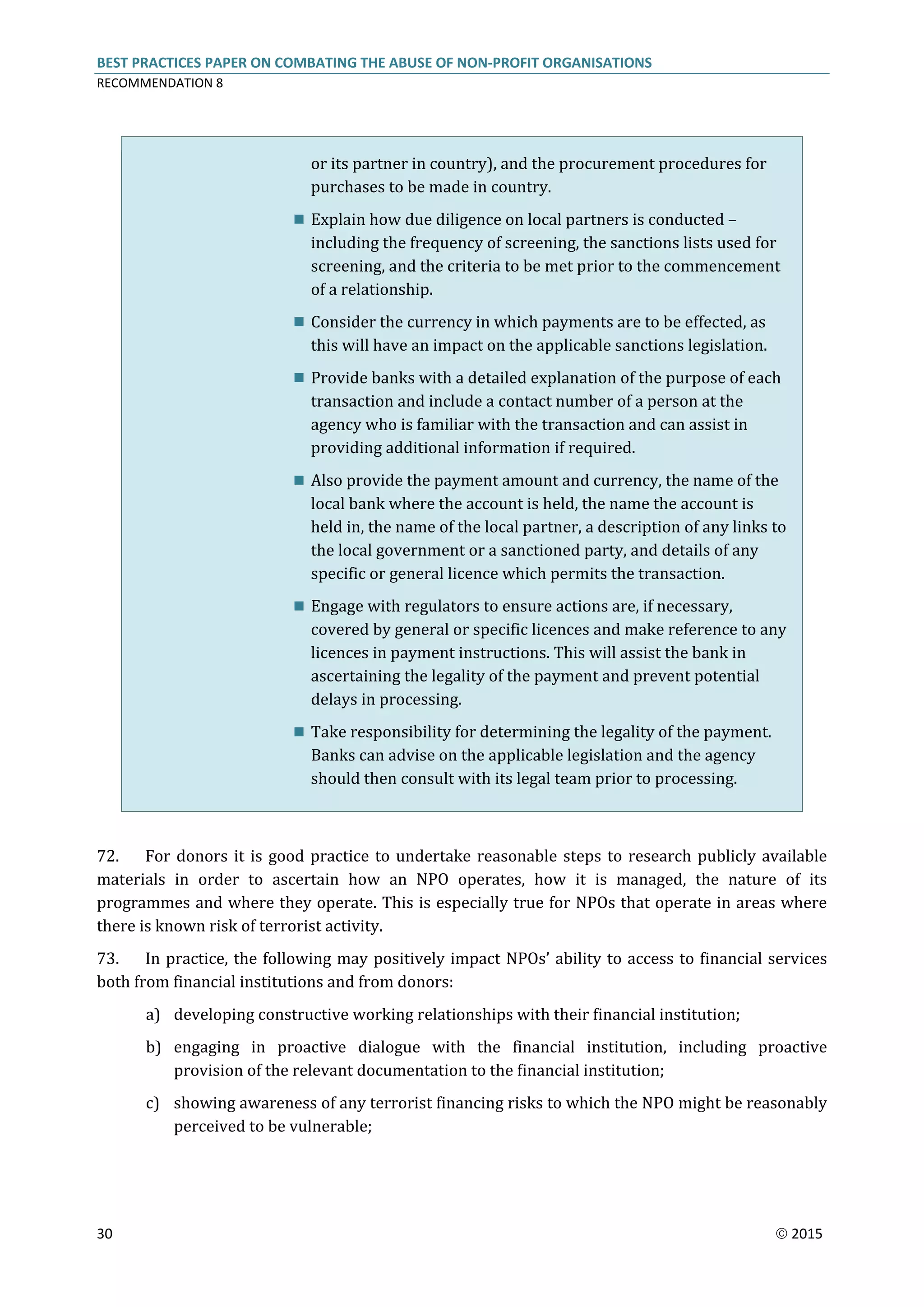 BEST PRACTICES PAPER ON COMBATING THE ABUSE OF NON-PROFIT ORGANISATIONS
RECOMMENDATION 8
30  2015
or its partner in country), and the procurement procedures for
purchases to be made in country.
 Explain how due diligence on local partners is conducted –
including the frequency of screening, the sanctions lists used for
screening, and the criteria to be met prior to the commencement
of a relationship.
 Consider the currency in which payments are to be effected, as
this will have an impact on the applicable sanctions legislation.
 Provide banks with a detailed explanation of the purpose of each
transaction and include a contact number of a person at the
agency who is familiar with the transaction and can assist in
providing additional information if required.
 Also provide the payment amount and currency, the name of the
local bank where the account is held, the name the account is
held in, the name of the local partner, a description of any links to
the local government or a sanctioned party, and details of any
specific or general licence which permits the transaction.
 Engage with regulators to ensure actions are, if necessary,
covered by general or specific licences and make reference to any
licences in payment instructions. This will assist the bank in
ascertaining the legality of the payment and prevent potential
delays in processing.
 Take responsibility for determining the legality of the payment.
Banks can advise on the applicable legislation and the agency
should then consult with its legal team prior to processing.
72. For donors it is good practice to undertake reasonable steps to research publicly available
materials in order to ascertain how an NPO operates, how it is managed, the nature of its
programmes and where they operate. This is especially true for NPOs that operate in areas where
there is known risk of terrorist activity.
73. In practice, the following may positively impact NPOs’ ability to access to financial services
both from financial institutions and from donors:
a) developing constructive working relationships with their financial institution;
b) engaging in proactive dialogue with the financial institution, including proactive
provision of the relevant documentation to the financial institution;
c) showing awareness of any terrorist financing risks to which the NPO might be reasonably
perceived to be vulnerable;
 