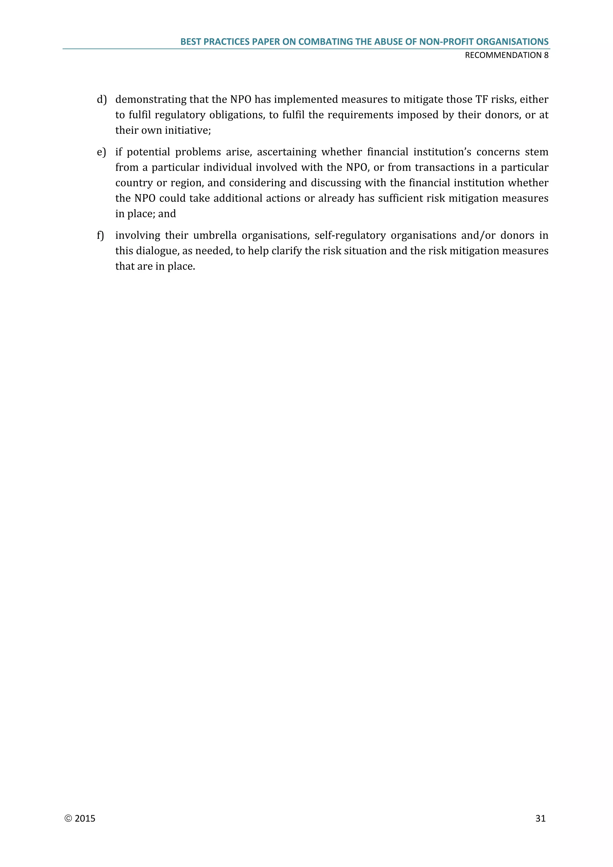 BEST PRACTICES PAPER ON COMBATING THE ABUSE OF NON-PROFIT ORGANISATIONS
RECOMMENDATION 8
 2015 31
d) demonstrating that the NPO has implemented measures to mitigate those TF risks, either
to fulfil regulatory obligations, to fulfil the requirements imposed by their donors, or at
their own initiative;
e) if potential problems arise, ascertaining whether financial institution’s concerns stem
from a particular individual involved with the NPO, or from transactions in a particular
country or region, and considering and discussing with the financial institution whether
the NPO could take additional actions or already has sufficient risk mitigation measures
in place; and
f) involving their umbrella organisations, self-regulatory organisations and/or donors in
this dialogue, as needed, to help clarify the risk situation and the risk mitigation measures
that are in place.
 