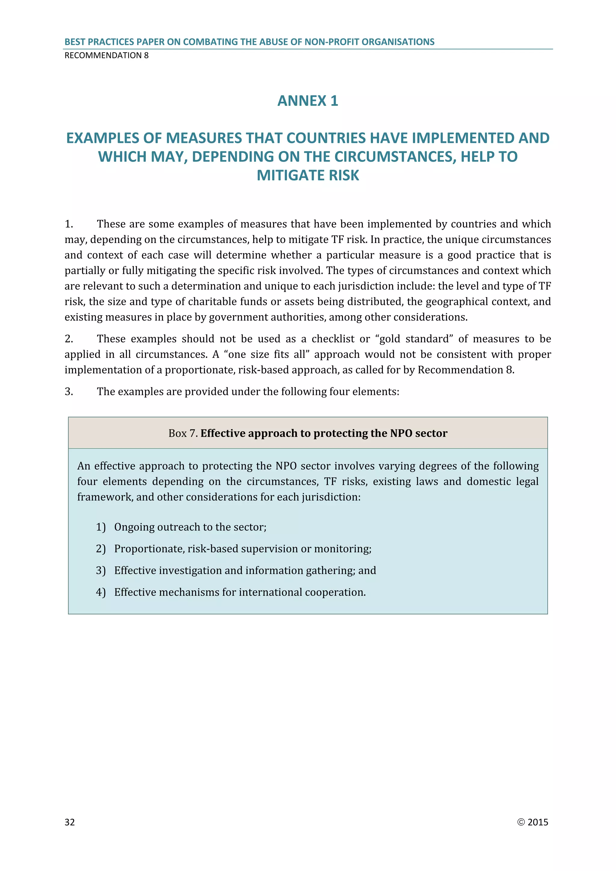 BEST PRACTICES PAPER ON COMBATING THE ABUSE OF NON-PROFIT ORGANISATIONS
RECOMMENDATION 8
32  2015
ANNEX 1
EXAMPLES OF MEASURES THAT COUNTRIES HAVE IMPLEMENTED AND
WHICH MAY, DEPENDING ON THE CIRCUMSTANCES, HELP TO
MITIGATE RISK
1. These are some examples of measures that have been implemented by countries and which
may, depending on the circumstances, help to mitigate TF risk. In practice, the unique circumstances
and context of each case will determine whether a particular measure is a good practice that is
partially or fully mitigating the specific risk involved. The types of circumstances and context which
are relevant to such a determination and unique to each jurisdiction include: the level and type of TF
risk, the size and type of charitable funds or assets being distributed, the geographical context, and
existing measures in place by government authorities, among other considerations.
2. These examples should not be used as a checklist or “gold standard” of measures to be
applied in all circumstances. A “one size fits all” approach would not be consistent with proper
implementation of a proportionate, risk-based approach, as called for by Recommendation 8.
3. The examples are provided under the following four elements:
Box 7. Effective approach to protecting the NPO sector
An effective approach to protecting the NPO sector involves varying degrees of the following
four elements depending on the circumstances, TF risks, existing laws and domestic legal
framework, and other considerations for each jurisdiction:
1) Ongoing outreach to the sector;
2) Proportionate, risk-based supervision or monitoring;
3) Effective investigation and information gathering; and
4) Effective mechanisms for international cooperation.
 