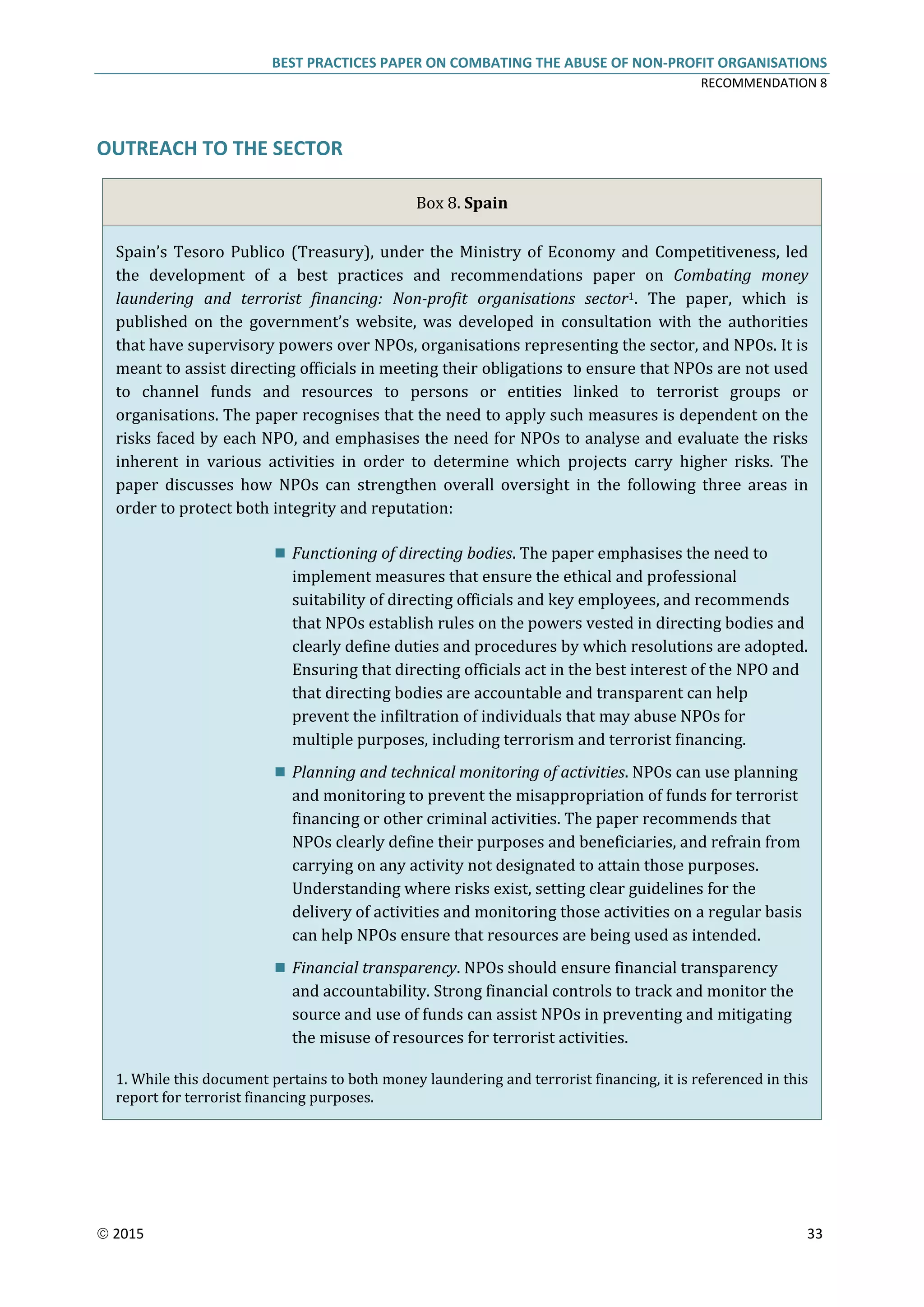 BEST PRACTICES PAPER ON COMBATING THE ABUSE OF NON-PROFIT ORGANISATIONS
RECOMMENDATION 8
 2015 33
OUTREACH TO THE SECTOR
Box 8. Spain
Spain’s Tesoro Publico (Treasury), under the Ministry of Economy and Competitiveness, led
the development of a best practices and recommendations paper on Combating money
laundering and terrorist financing: Non-profit organisations sector1. The paper, which is
published on the government’s website, was developed in consultation with the authorities
that have supervisory powers over NPOs, organisations representing the sector, and NPOs. It is
meant to assist directing officials in meeting their obligations to ensure that NPOs are not used
to channel funds and resources to persons or entities linked to terrorist groups or
organisations. The paper recognises that the need to apply such measures is dependent on the
risks faced by each NPO, and emphasises the need for NPOs to analyse and evaluate the risks
inherent in various activities in order to determine which projects carry higher risks. The
paper discusses how NPOs can strengthen overall oversight in the following three areas in
order to protect both integrity and reputation:
 Functioning of directing bodies. The paper emphasises the need to
implement measures that ensure the ethical and professional
suitability of directing officials and key employees, and recommends
that NPOs establish rules on the powers vested in directing bodies and
clearly define duties and procedures by which resolutions are adopted.
Ensuring that directing officials act in the best interest of the NPO and
that directing bodies are accountable and transparent can help
prevent the infiltration of individuals that may abuse NPOs for
multiple purposes, including terrorism and terrorist financing.
 Planning and technical monitoring of activities. NPOs can use planning
and monitoring to prevent the misappropriation of funds for terrorist
financing or other criminal activities. The paper recommends that
NPOs clearly define their purposes and beneficiaries, and refrain from
carrying on any activity not designated to attain those purposes.
Understanding where risks exist, setting clear guidelines for the
delivery of activities and monitoring those activities on a regular basis
can help NPOs ensure that resources are being used as intended.
 Financial transparency. NPOs should ensure financial transparency
and accountability. Strong financial controls to track and monitor the
source and use of funds can assist NPOs in preventing and mitigating
the misuse of resources for terrorist activities.
1. While this document pertains to both money laundering and terrorist financing, it is referenced in this
report for terrorist financing purposes.
 
