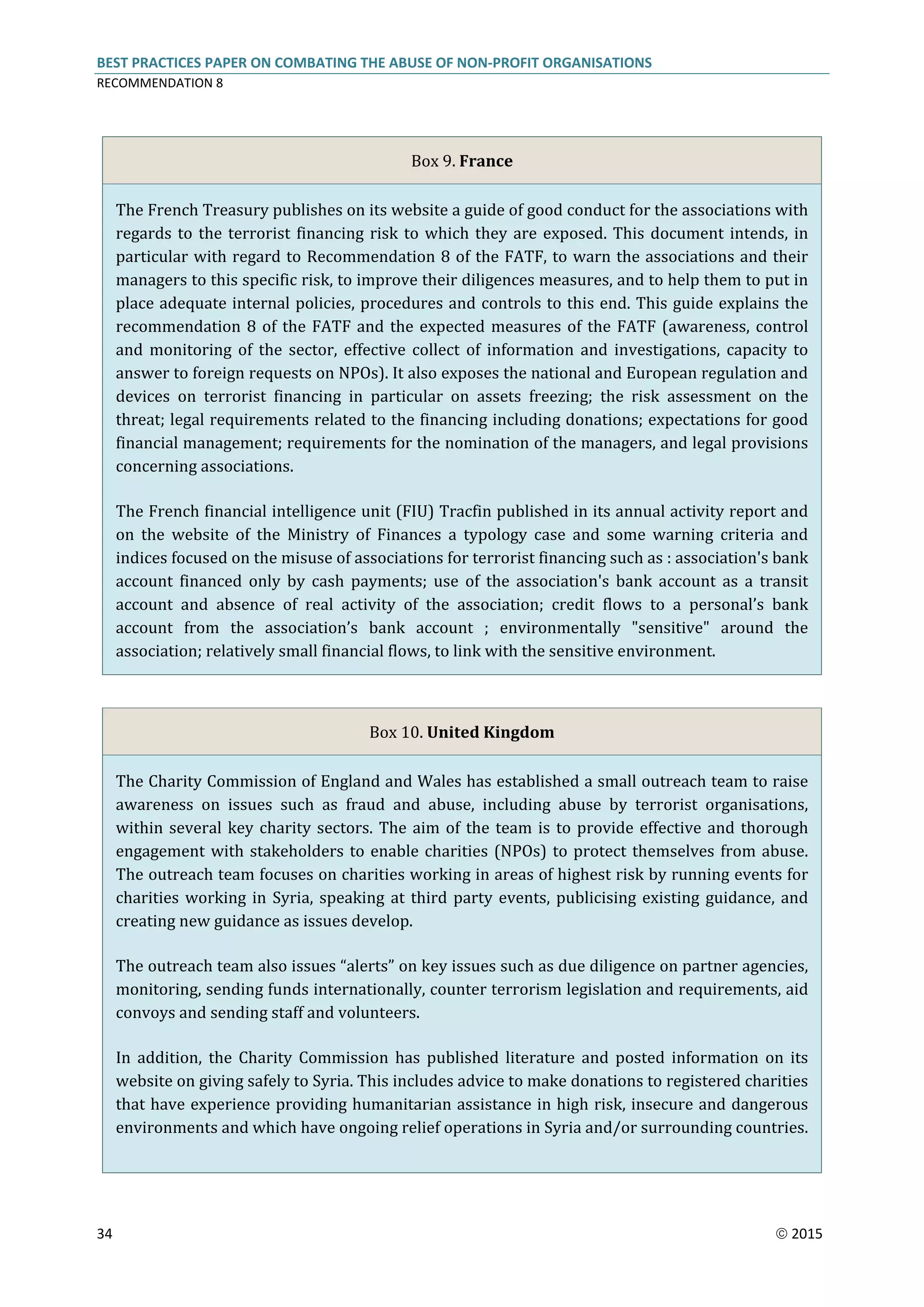 BEST PRACTICES PAPER ON COMBATING THE ABUSE OF NON-PROFIT ORGANISATIONS
RECOMMENDATION 8
34  2015
Box 9. France
The French Treasury publishes on its website a guide of good conduct for the associations with
regards to the terrorist financing risk to which they are exposed. This document intends, in
particular with regard to Recommendation 8 of the FATF, to warn the associations and their
managers to this specific risk, to improve their diligences measures, and to help them to put in
place adequate internal policies, procedures and controls to this end. This guide explains the
recommendation 8 of the FATF and the expected measures of the FATF (awareness, control
and monitoring of the sector, effective collect of information and investigations, capacity to
answer to foreign requests on NPOs). It also exposes the national and European regulation and
devices on terrorist financing in particular on assets freezing; the risk assessment on the
threat; legal requirements related to the financing including donations; expectations for good
financial management; requirements for the nomination of the managers, and legal provisions
concerning associations.
The French financial intelligence unit (FIU) Tracfin published in its annual activity report and
on the website of the Ministry of Finances a typology case and some warning criteria and
indices focused on the misuse of associations for terrorist financing such as : association's bank
account financed only by cash payments; use of the association's bank account as a transit
account and absence of real activity of the association; credit flows to a personal’s bank
account from the association’s bank account ; environmentally "sensitive" around the
association; relatively small financial flows, to link with the sensitive environment.
Box 10. United Kingdom
The Charity Commission of England and Wales has established a small outreach team to raise
awareness on issues such as fraud and abuse, including abuse by terrorist organisations,
within several key charity sectors. The aim of the team is to provide effective and thorough
engagement with stakeholders to enable charities (NPOs) to protect themselves from abuse.
The outreach team focuses on charities working in areas of highest risk by running events for
charities working in Syria, speaking at third party events, publicising existing guidance, and
creating new guidance as issues develop.
The outreach team also issues “alerts” on key issues such as due diligence on partner agencies,
monitoring, sending funds internationally, counter terrorism legislation and requirements, aid
convoys and sending staff and volunteers.
In addition, the Charity Commission has published literature and posted information on its
website on giving safely to Syria. This includes advice to make donations to registered charities
that have experience providing humanitarian assistance in high risk, insecure and dangerous
environments and which have ongoing relief operations in Syria and/or surrounding countries.
 