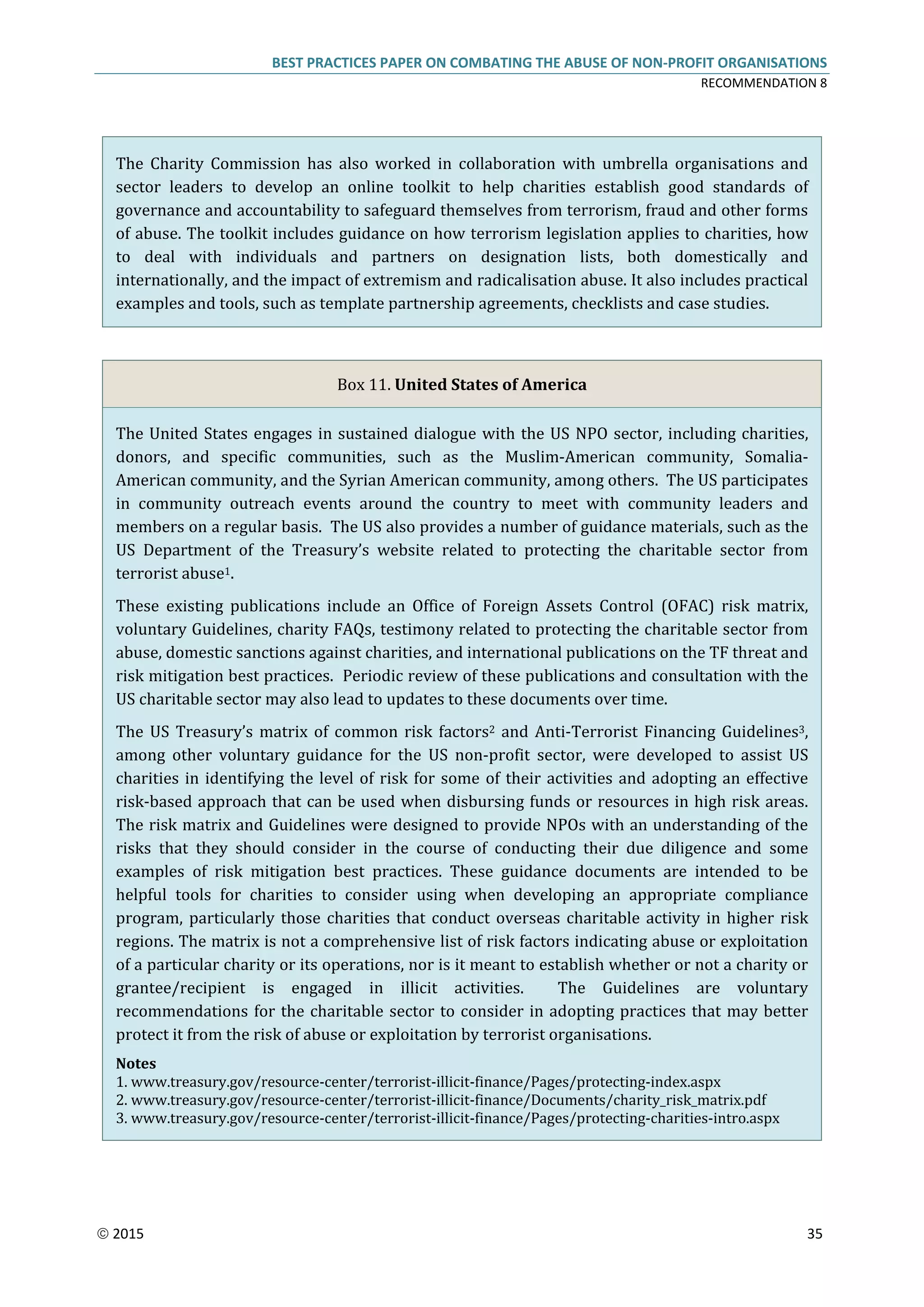BEST PRACTICES PAPER ON COMBATING THE ABUSE OF NON-PROFIT ORGANISATIONS
RECOMMENDATION 8
 2015 35
The Charity Commission has also worked in collaboration with umbrella organisations and
sector leaders to develop an online toolkit to help charities establish good standards of
governance and accountability to safeguard themselves from terrorism, fraud and other forms
of abuse. The toolkit includes guidance on how terrorism legislation applies to charities, how
to deal with individuals and partners on designation lists, both domestically and
internationally, and the impact of extremism and radicalisation abuse. It also includes practical
examples and tools, such as template partnership agreements, checklists and case studies.
Box 11. United States of America
The United States engages in sustained dialogue with the US NPO sector, including charities,
donors, and specific communities, such as the Muslim-American community, Somalia-
American community, and the Syrian American community, among others. The US participates
in community outreach events around the country to meet with community leaders and
members on a regular basis. The US also provides a number of guidance materials, such as the
US Department of the Treasury’s website related to protecting the charitable sector from
terrorist abuse1.
These existing publications include an Office of Foreign Assets Control (OFAC) risk matrix,
voluntary Guidelines, charity FAQs, testimony related to protecting the charitable sector from
abuse, domestic sanctions against charities, and international publications on the TF threat and
risk mitigation best practices. Periodic review of these publications and consultation with the
US charitable sector may also lead to updates to these documents over time.
The US Treasury’s matrix of common risk factors2 and Anti-Terrorist Financing Guidelines3,
among other voluntary guidance for the US non-profit sector, were developed to assist US
charities in identifying the level of risk for some of their activities and adopting an effective
risk-based approach that can be used when disbursing funds or resources in high risk areas.
The risk matrix and Guidelines were designed to provide NPOs with an understanding of the
risks that they should consider in the course of conducting their due diligence and some
examples of risk mitigation best practices. These guidance documents are intended to be
helpful tools for charities to consider using when developing an appropriate compliance
program, particularly those charities that conduct overseas charitable activity in higher risk
regions. The matrix is not a comprehensive list of risk factors indicating abuse or exploitation
of a particular charity or its operations, nor is it meant to establish whether or not a charity or
grantee/recipient is engaged in illicit activities. The Guidelines are voluntary
recommendations for the charitable sector to consider in adopting practices that may better
protect it from the risk of abuse or exploitation by terrorist organisations.
Notes
1. www.treasury.gov/resource-center/terrorist-illicit-finance/Pages/protecting-index.aspx
2. www.treasury.gov/resource-center/terrorist-illicit-finance/Documents/charity_risk_matrix.pdf
3. www.treasury.gov/resource-center/terrorist-illicit-finance/Pages/protecting-charities-intro.aspx
 
