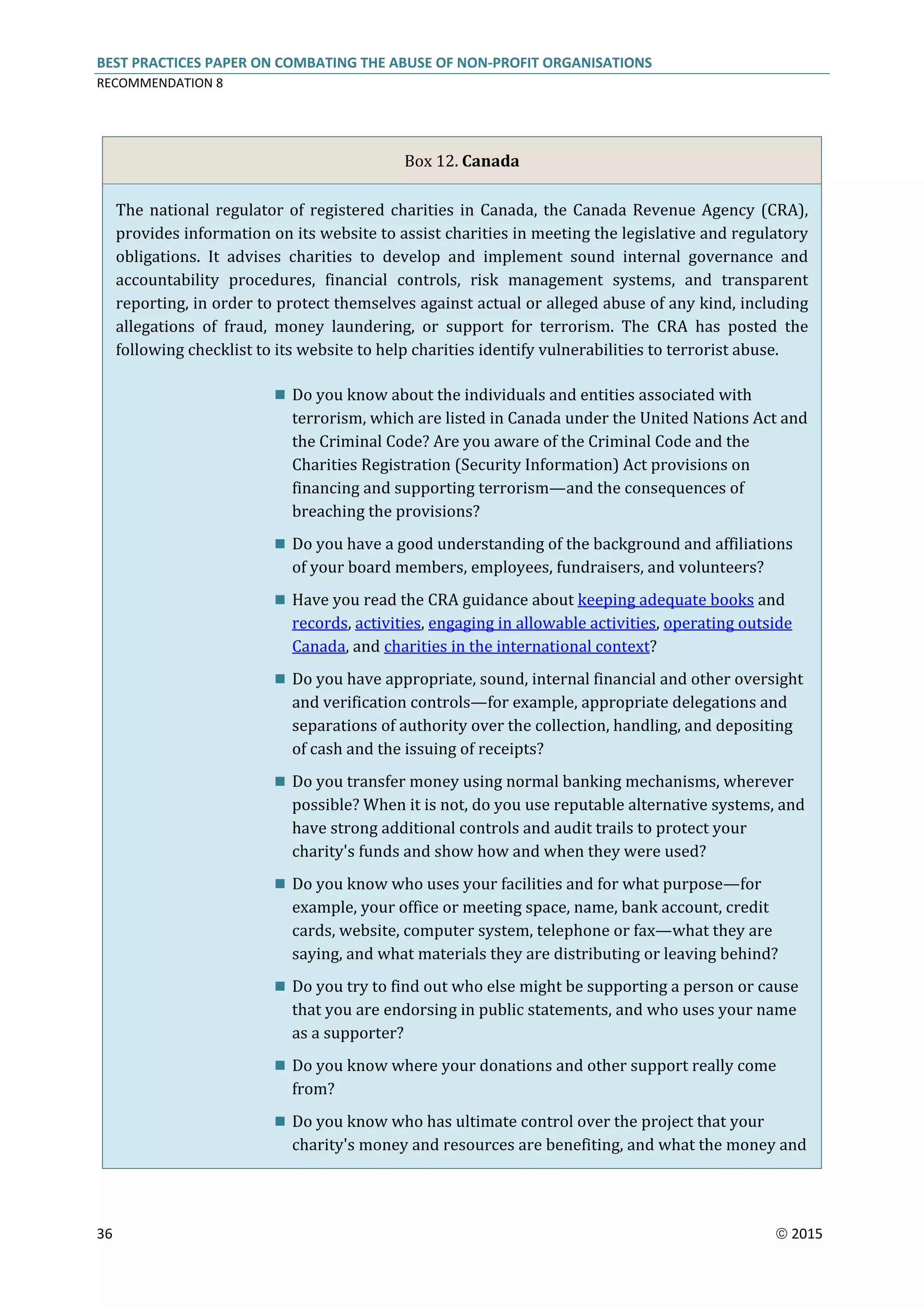 BEST PRACTICES PAPER ON COMBATING THE ABUSE OF NON-PROFIT ORGANISATIONS
RECOMMENDATION 8
36  2015
Box 12. Canada
The national regulator of registered charities in Canada, the Canada Revenue Agency (CRA),
provides information on its website to assist charities in meeting the legislative and regulatory
obligations. It advises charities to develop and implement sound internal governance and
accountability procedures, financial controls, risk management systems, and transparent
reporting, in order to protect themselves against actual or alleged abuse of any kind, including
allegations of fraud, money laundering, or support for terrorism. The CRA has posted the
following checklist to its website to help charities identify vulnerabilities to terrorist abuse.
 Do you know about the individuals and entities associated with
terrorism, which are listed in Canada under the United Nations Act and
the Criminal Code? Are you aware of the Criminal Code and the
Charities Registration (Security Information) Act provisions on
financing and supporting terrorism—and the consequences of
breaching the provisions?
 Do you have a good understanding of the background and affiliations
of your board members, employees, fundraisers, and volunteers?
 Have you read the CRA guidance about keeping adequate books and
records, activities, engaging in allowable activities, operating outside
Canada, and charities in the international context?
 Do you have appropriate, sound, internal financial and other oversight
and verification controls—for example, appropriate delegations and
separations of authority over the collection, handling, and depositing
of cash and the issuing of receipts?
 Do you transfer money using normal banking mechanisms, wherever
possible? When it is not, do you use reputable alternative systems, and
have strong additional controls and audit trails to protect your
charity's funds and show how and when they were used?
 Do you know who uses your facilities and for what purpose—for
example, your office or meeting space, name, bank account, credit
cards, website, computer system, telephone or fax—what they are
saying, and what materials they are distributing or leaving behind?
 Do you try to find out who else might be supporting a person or cause
that you are endorsing in public statements, and who uses your name
as a supporter?
 Do you know where your donations and other support really come
from?
 Do you know who has ultimate control over the project that your
charity's money and resources are benefiting, and what the money and
 