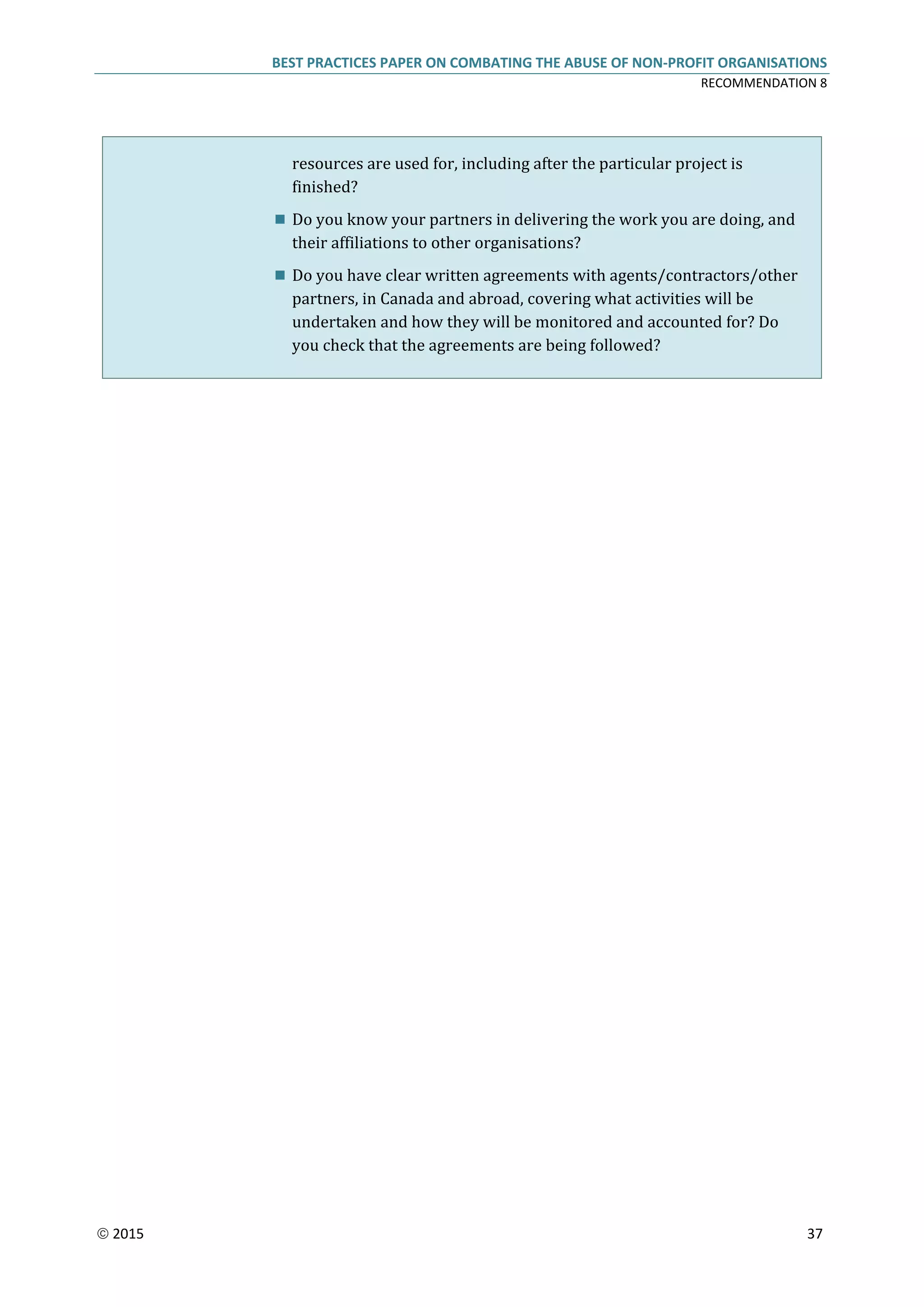 BEST PRACTICES PAPER ON COMBATING THE ABUSE OF NON-PROFIT ORGANISATIONS
RECOMMENDATION 8
 2015 37
resources are used for, including after the particular project is
finished?
 Do you know your partners in delivering the work you are doing, and
their affiliations to other organisations?
 Do you have clear written agreements with agents/contractors/other
partners, in Canada and abroad, covering what activities will be
undertaken and how they will be monitored and accounted for? Do
you check that the agreements are being followed?
 