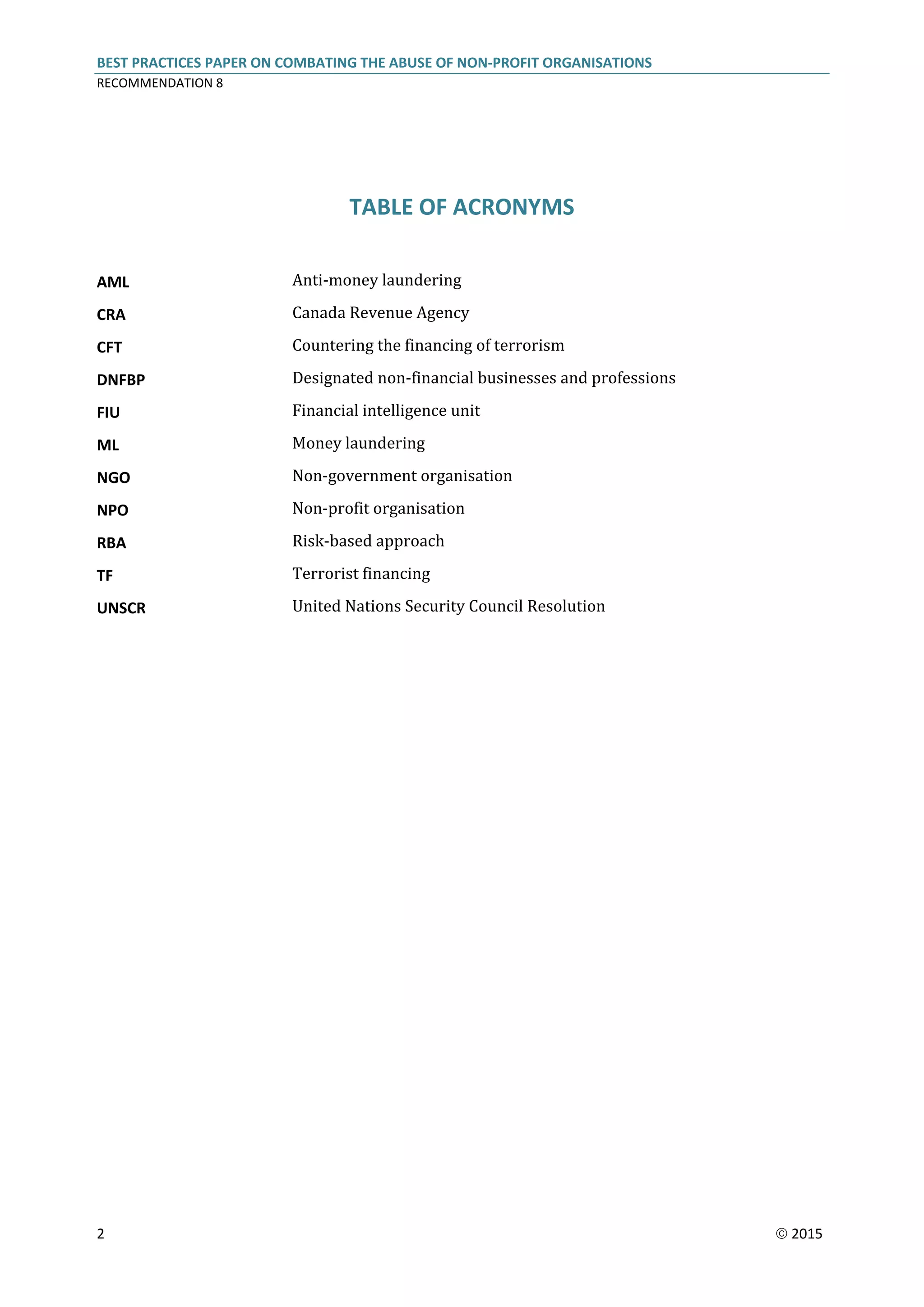 BEST PRACTICES PAPER ON COMBATING THE ABUSE OF NON-PROFIT ORGANISATIONS
RECOMMENDATION 8
2  2015
TABLE OF ACRONYMS
AML Anti-money laundering
CRA Canada Revenue Agency
CFT Countering the financing of terrorism
DNFBP Designated non-financial businesses and professions
FIU Financial intelligence unit
ML Money laundering
NGO Non-government organisation
NPO Non-profit organisation
RBA Risk-based approach
TF Terrorist financing
UNSCR United Nations Security Council Resolution
 