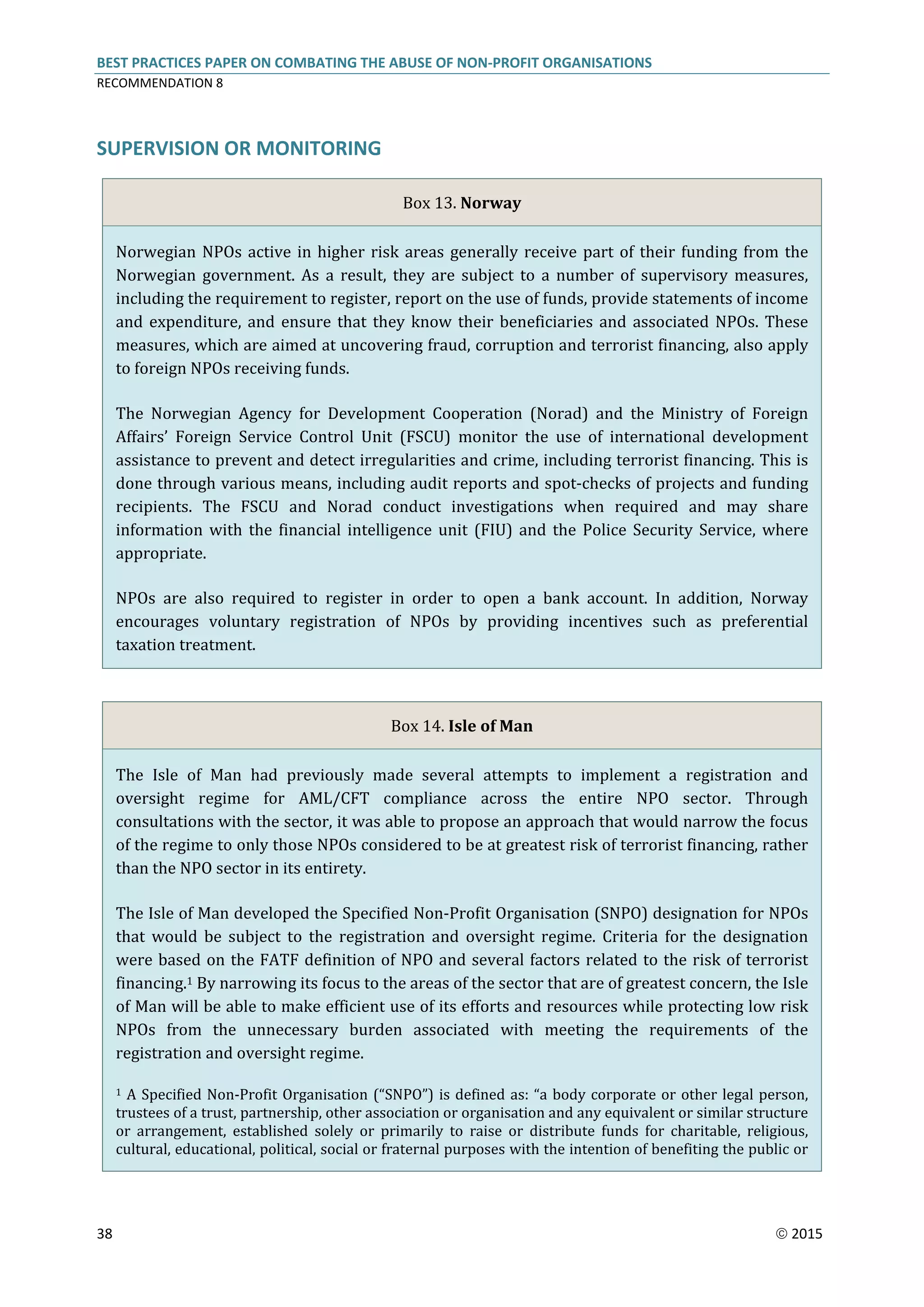 BEST PRACTICES PAPER ON COMBATING THE ABUSE OF NON-PROFIT ORGANISATIONS
RECOMMENDATION 8
38  2015
SUPERVISION OR MONITORING
Box 13. Norway
Norwegian NPOs active in higher risk areas generally receive part of their funding from the
Norwegian government. As a result, they are subject to a number of supervisory measures,
including the requirement to register, report on the use of funds, provide statements of income
and expenditure, and ensure that they know their beneficiaries and associated NPOs. These
measures, which are aimed at uncovering fraud, corruption and terrorist financing, also apply
to foreign NPOs receiving funds.
The Norwegian Agency for Development Cooperation (Norad) and the Ministry of Foreign
Affairs’ Foreign Service Control Unit (FSCU) monitor the use of international development
assistance to prevent and detect irregularities and crime, including terrorist financing. This is
done through various means, including audit reports and spot-checks of projects and funding
recipients. The FSCU and Norad conduct investigations when required and may share
information with the financial intelligence unit (FIU) and the Police Security Service, where
appropriate.
NPOs are also required to register in order to open a bank account. In addition, Norway
encourages voluntary registration of NPOs by providing incentives such as preferential
taxation treatment.
Box 14. Isle of Man
The Isle of Man had previously made several attempts to implement a registration and
oversight regime for AML/CFT compliance across the entire NPO sector. Through
consultations with the sector, it was able to propose an approach that would narrow the focus
of the regime to only those NPOs considered to be at greatest risk of terrorist financing, rather
than the NPO sector in its entirety.
The Isle of Man developed the Specified Non-Profit Organisation (SNPO) designation for NPOs
that would be subject to the registration and oversight regime. Criteria for the designation
were based on the FATF definition of NPO and several factors related to the risk of terrorist
financing.1 By narrowing its focus to the areas of the sector that are of greatest concern, the Isle
of Man will be able to make efficient use of its efforts and resources while protecting low risk
NPOs from the unnecessary burden associated with meeting the requirements of the
registration and oversight regime.
1 A Specified Non-Profit Organisation (“SNPO”) is defined as: “a body corporate or other legal person,
trustees of a trust, partnership, other association or organisation and any equivalent or similar structure
or arrangement, established solely or primarily to raise or distribute funds for charitable, religious,
cultural, educational, political, social or fraternal purposes with the intention of benefiting the public or
 