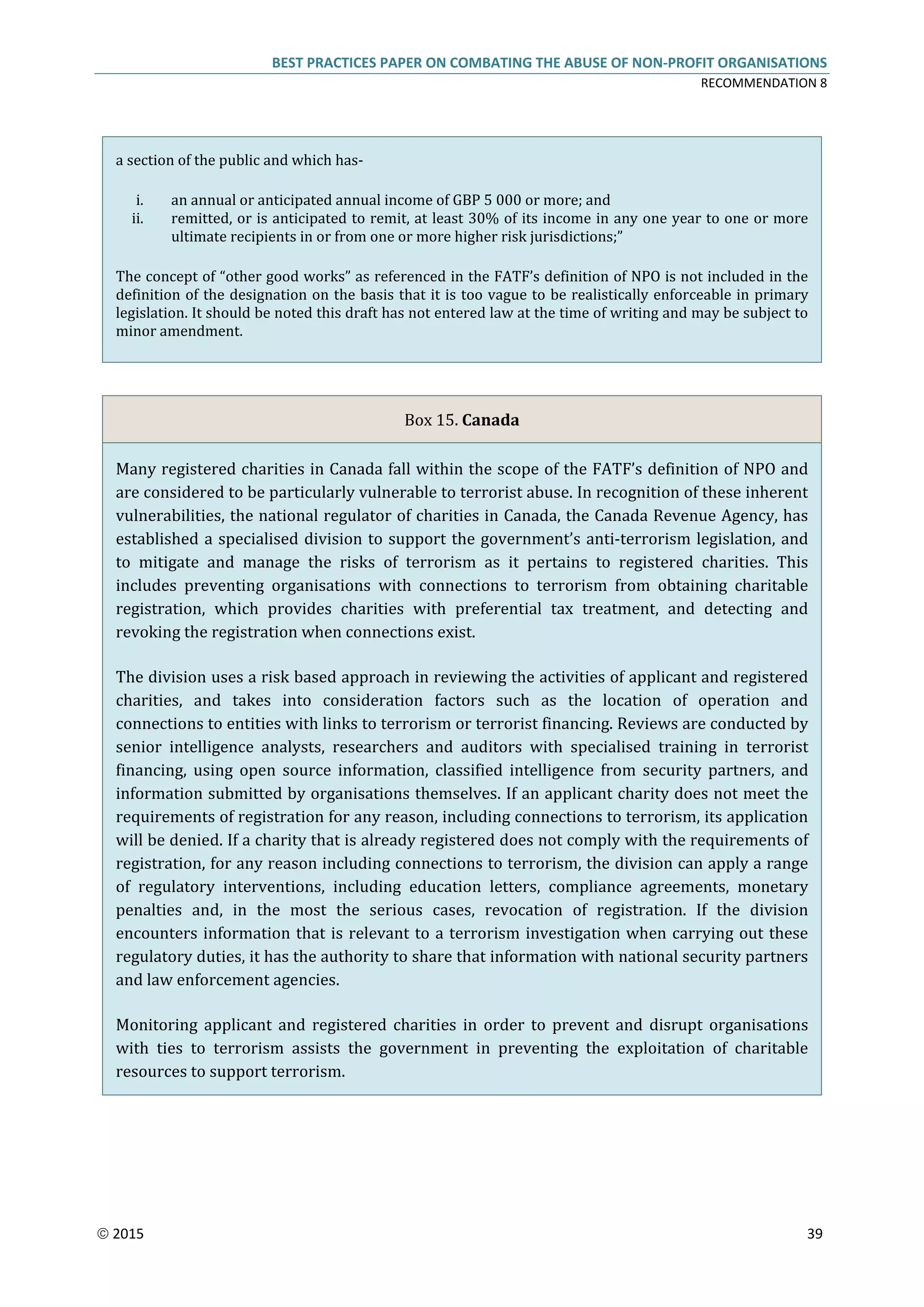 BEST PRACTICES PAPER ON COMBATING THE ABUSE OF NON-PROFIT ORGANISATIONS
RECOMMENDATION 8
 2015 39
a section of the public and which has-
i. an annual or anticipated annual income of GBP 5 000 or more; and
ii. remitted, or is anticipated to remit, at least 30% of its income in any one year to one or more
ultimate recipients in or from one or more higher risk jurisdictions;”
The concept of “other good works” as referenced in the FATF’s definition of NPO is not included in the
definition of the designation on the basis that it is too vague to be realistically enforceable in primary
legislation. It should be noted this draft has not entered law at the time of writing and may be subject to
minor amendment.
Box 15. Canada
Many registered charities in Canada fall within the scope of the FATF’s definition of NPO and
are considered to be particularly vulnerable to terrorist abuse. In recognition of these inherent
vulnerabilities, the national regulator of charities in Canada, the Canada Revenue Agency, has
established a specialised division to support the government’s anti-terrorism legislation, and
to mitigate and manage the risks of terrorism as it pertains to registered charities. This
includes preventing organisations with connections to terrorism from obtaining charitable
registration, which provides charities with preferential tax treatment, and detecting and
revoking the registration when connections exist.
The division uses a risk based approach in reviewing the activities of applicant and registered
charities, and takes into consideration factors such as the location of operation and
connections to entities with links to terrorism or terrorist financing. Reviews are conducted by
senior intelligence analysts, researchers and auditors with specialised training in terrorist
financing, using open source information, classified intelligence from security partners, and
information submitted by organisations themselves. If an applicant charity does not meet the
requirements of registration for any reason, including connections to terrorism, its application
will be denied. If a charity that is already registered does not comply with the requirements of
registration, for any reason including connections to terrorism, the division can apply a range
of regulatory interventions, including education letters, compliance agreements, monetary
penalties and, in the most the serious cases, revocation of registration. If the division
encounters information that is relevant to a terrorism investigation when carrying out these
regulatory duties, it has the authority to share that information with national security partners
and law enforcement agencies.
Monitoring applicant and registered charities in order to prevent and disrupt organisations
with ties to terrorism assists the government in preventing the exploitation of charitable
resources to support terrorism.
 