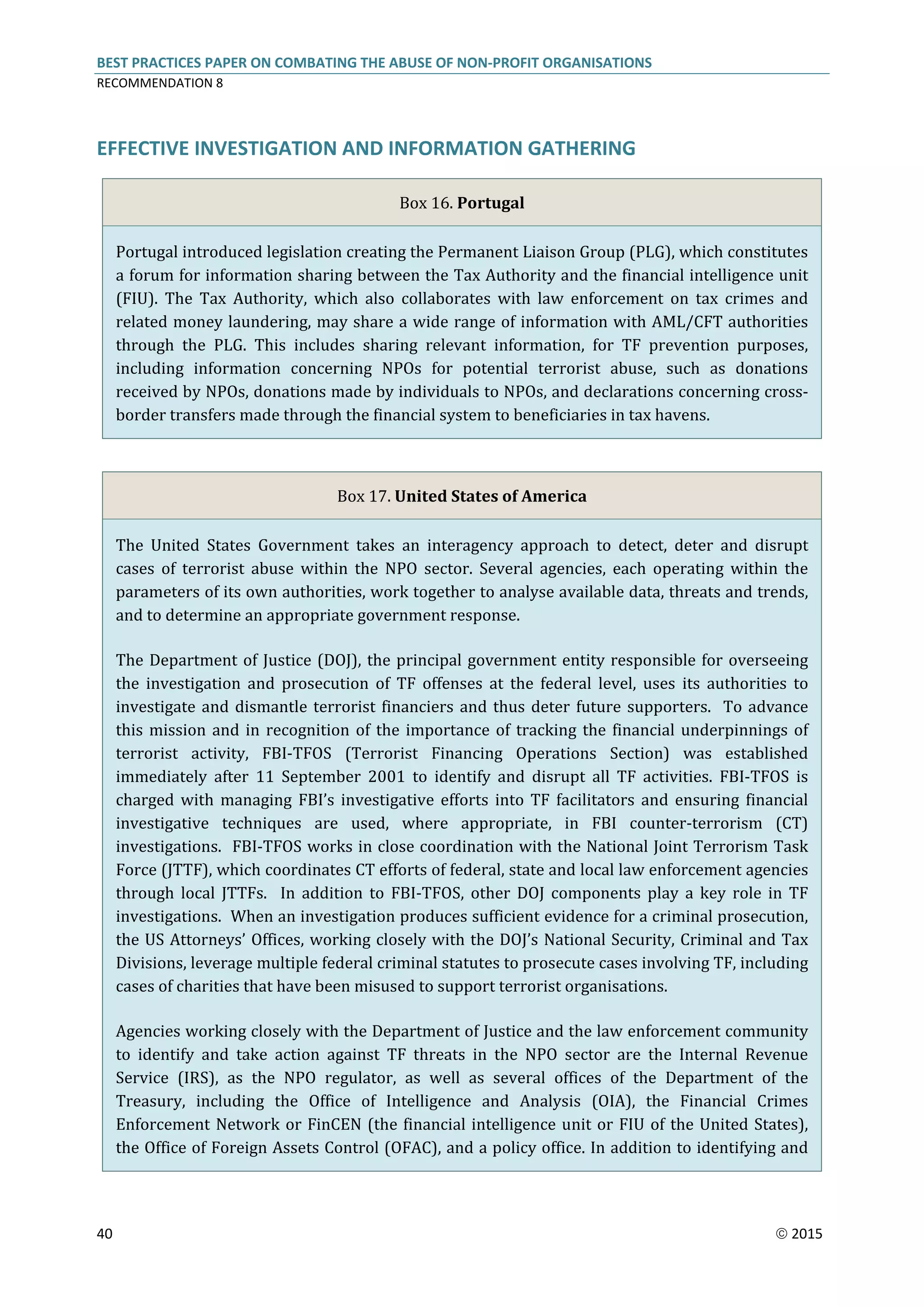 BEST PRACTICES PAPER ON COMBATING THE ABUSE OF NON-PROFIT ORGANISATIONS
RECOMMENDATION 8
40  2015
EFFECTIVE INVESTIGATION AND INFORMATION GATHERING
Box 16. Portugal
Portugal introduced legislation creating the Permanent Liaison Group (PLG), which constitutes
a forum for information sharing between the Tax Authority and the financial intelligence unit
(FIU). The Tax Authority, which also collaborates with law enforcement on tax crimes and
related money laundering, may share a wide range of information with AML/CFT authorities
through the PLG. This includes sharing relevant information, for TF prevention purposes,
including information concerning NPOs for potential terrorist abuse, such as donations
received by NPOs, donations made by individuals to NPOs, and declarations concerning cross-
border transfers made through the financial system to beneficiaries in tax havens.
Box 17. United States of America
The United States Government takes an interagency approach to detect, deter and disrupt
cases of terrorist abuse within the NPO sector. Several agencies, each operating within the
parameters of its own authorities, work together to analyse available data, threats and trends,
and to determine an appropriate government response.
The Department of Justice (DOJ), the principal government entity responsible for overseeing
the investigation and prosecution of TF offenses at the federal level, uses its authorities to
investigate and dismantle terrorist financiers and thus deter future supporters. To advance
this mission and in recognition of the importance of tracking the financial underpinnings of
terrorist activity, FBI-TFOS (Terrorist Financing Operations Section) was established
immediately after 11 September 2001 to identify and disrupt all TF activities. FBI-TFOS is
charged with managing FBI’s investigative efforts into TF facilitators and ensuring financial
investigative techniques are used, where appropriate, in FBI counter-terrorism (CT)
investigations. FBI-TFOS works in close coordination with the National Joint Terrorism Task
Force (JTTF), which coordinates CT efforts of federal, state and local law enforcement agencies
through local JTTFs. In addition to FBI-TFOS, other DOJ components play a key role in TF
investigations. When an investigation produces sufficient evidence for a criminal prosecution,
the US Attorneys’ Offices, working closely with the DOJ’s National Security, Criminal and Tax
Divisions, leverage multiple federal criminal statutes to prosecute cases involving TF, including
cases of charities that have been misused to support terrorist organisations.
Agencies working closely with the Department of Justice and the law enforcement community
to identify and take action against TF threats in the NPO sector are the Internal Revenue
Service (IRS), as the NPO regulator, as well as several offices of the Department of the
Treasury, including the Office of Intelligence and Analysis (OIA), the Financial Crimes
Enforcement Network or FinCEN (the financial intelligence unit or FIU of the United States),
the Office of Foreign Assets Control (OFAC), and a policy office. In addition to identifying and
 