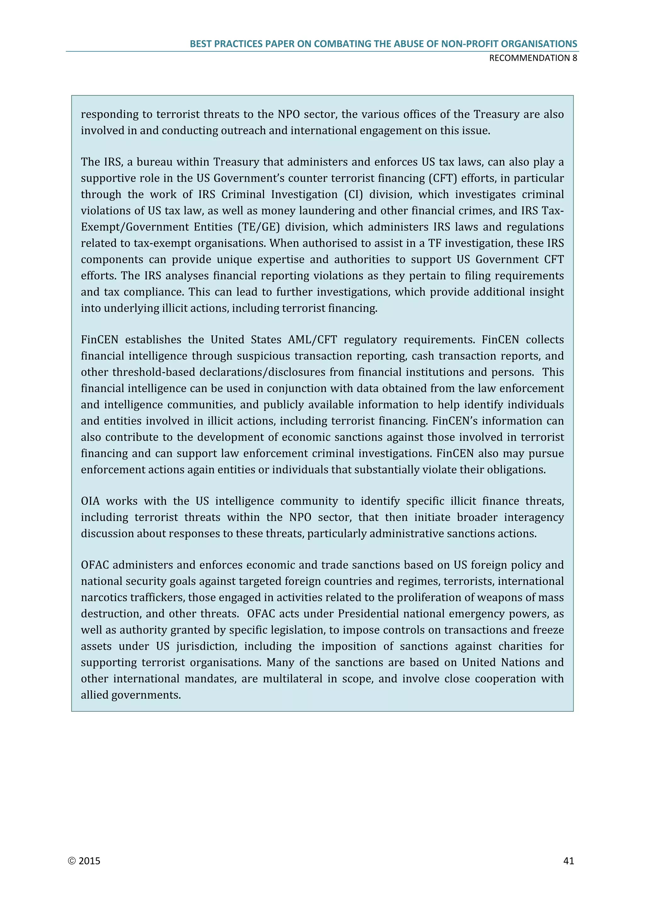 BEST PRACTICES PAPER ON COMBATING THE ABUSE OF NON-PROFIT ORGANISATIONS
RECOMMENDATION 8
 2015 41
responding to terrorist threats to the NPO sector, the various offices of the Treasury are also
involved in and conducting outreach and international engagement on this issue.
The IRS, a bureau within Treasury that administers and enforces US tax laws, can also play a
supportive role in the US Government’s counter terrorist financing (CFT) efforts, in particular
through the work of IRS Criminal Investigation (CI) division, which investigates criminal
violations of US tax law, as well as money laundering and other financial crimes, and IRS Tax-
Exempt/Government Entities (TE/GE) division, which administers IRS laws and regulations
related to tax-exempt organisations. When authorised to assist in a TF investigation, these IRS
components can provide unique expertise and authorities to support US Government CFT
efforts. The IRS analyses financial reporting violations as they pertain to filing requirements
and tax compliance. This can lead to further investigations, which provide additional insight
into underlying illicit actions, including terrorist financing.
FinCEN establishes the United States AML/CFT regulatory requirements. FinCEN collects
financial intelligence through suspicious transaction reporting, cash transaction reports, and
other threshold-based declarations/disclosures from financial institutions and persons. This
financial intelligence can be used in conjunction with data obtained from the law enforcement
and intelligence communities, and publicly available information to help identify individuals
and entities involved in illicit actions, including terrorist financing. FinCEN’s information can
also contribute to the development of economic sanctions against those involved in terrorist
financing and can support law enforcement criminal investigations. FinCEN also may pursue
enforcement actions again entities or individuals that substantially violate their obligations.
OIA works with the US intelligence community to identify specific illicit finance threats,
including terrorist threats within the NPO sector, that then initiate broader interagency
discussion about responses to these threats, particularly administrative sanctions actions.
OFAC administers and enforces economic and trade sanctions based on US foreign policy and
national security goals against targeted foreign countries and regimes, terrorists, international
narcotics traffickers, those engaged in activities related to the proliferation of weapons of mass
destruction, and other threats. OFAC acts under Presidential national emergency powers, as
well as authority granted by specific legislation, to impose controls on transactions and freeze
assets under US jurisdiction, including the imposition of sanctions against charities for
supporting terrorist organisations. Many of the sanctions are based on United Nations and
other international mandates, are multilateral in scope, and involve close cooperation with
allied governments.
 