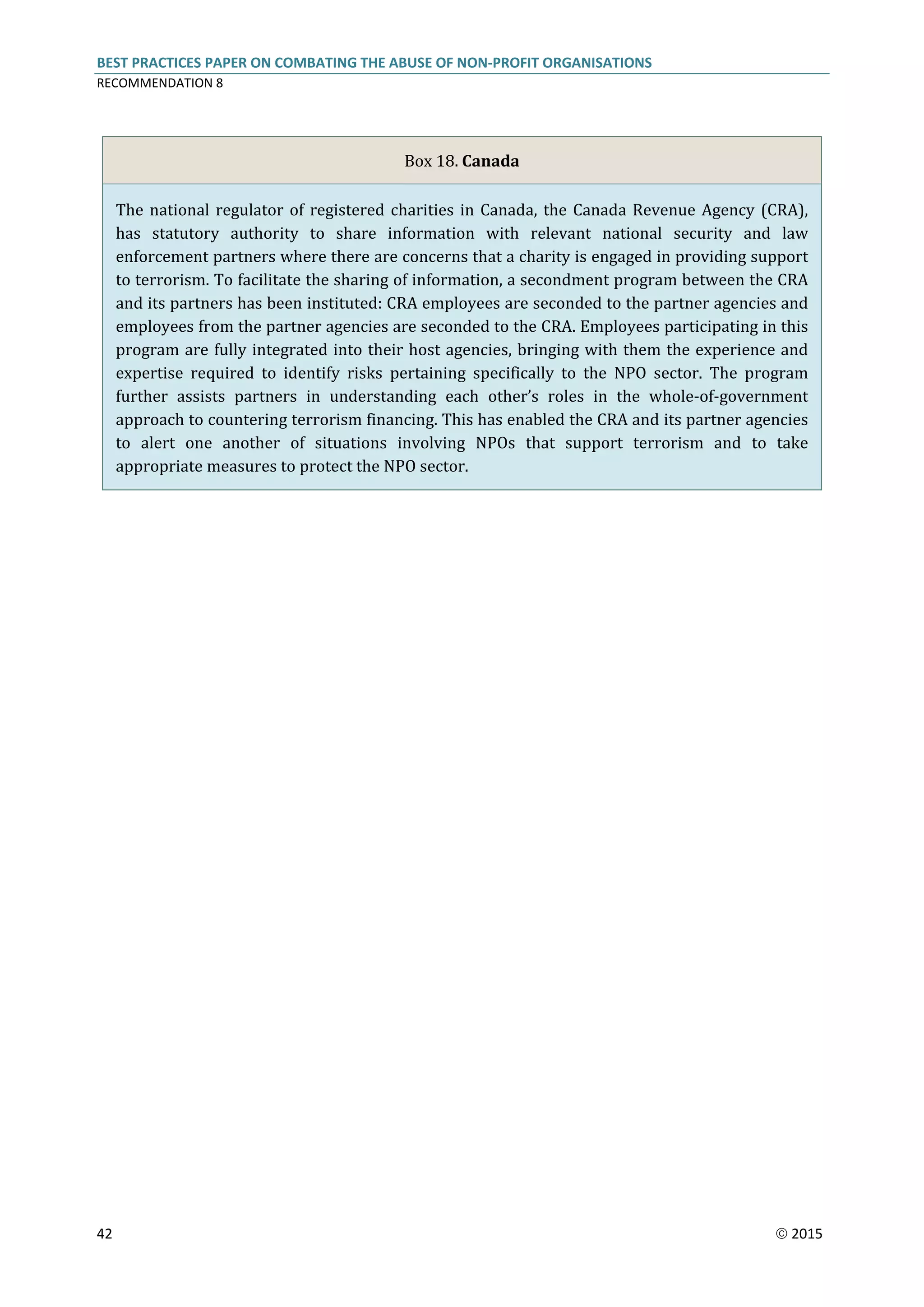 BEST PRACTICES PAPER ON COMBATING THE ABUSE OF NON-PROFIT ORGANISATIONS
RECOMMENDATION 8
42  2015
Box 18. Canada
The national regulator of registered charities in Canada, the Canada Revenue Agency (CRA),
has statutory authority to share information with relevant national security and law
enforcement partners where there are concerns that a charity is engaged in providing support
to terrorism. To facilitate the sharing of information, a secondment program between the CRA
and its partners has been instituted: CRA employees are seconded to the partner agencies and
employees from the partner agencies are seconded to the CRA. Employees participating in this
program are fully integrated into their host agencies, bringing with them the experience and
expertise required to identify risks pertaining specifically to the NPO sector. The program
further assists partners in understanding each other’s roles in the whole-of-government
approach to countering terrorism financing. This has enabled the CRA and its partner agencies
to alert one another of situations involving NPOs that support terrorism and to take
appropriate measures to protect the NPO sector.
 