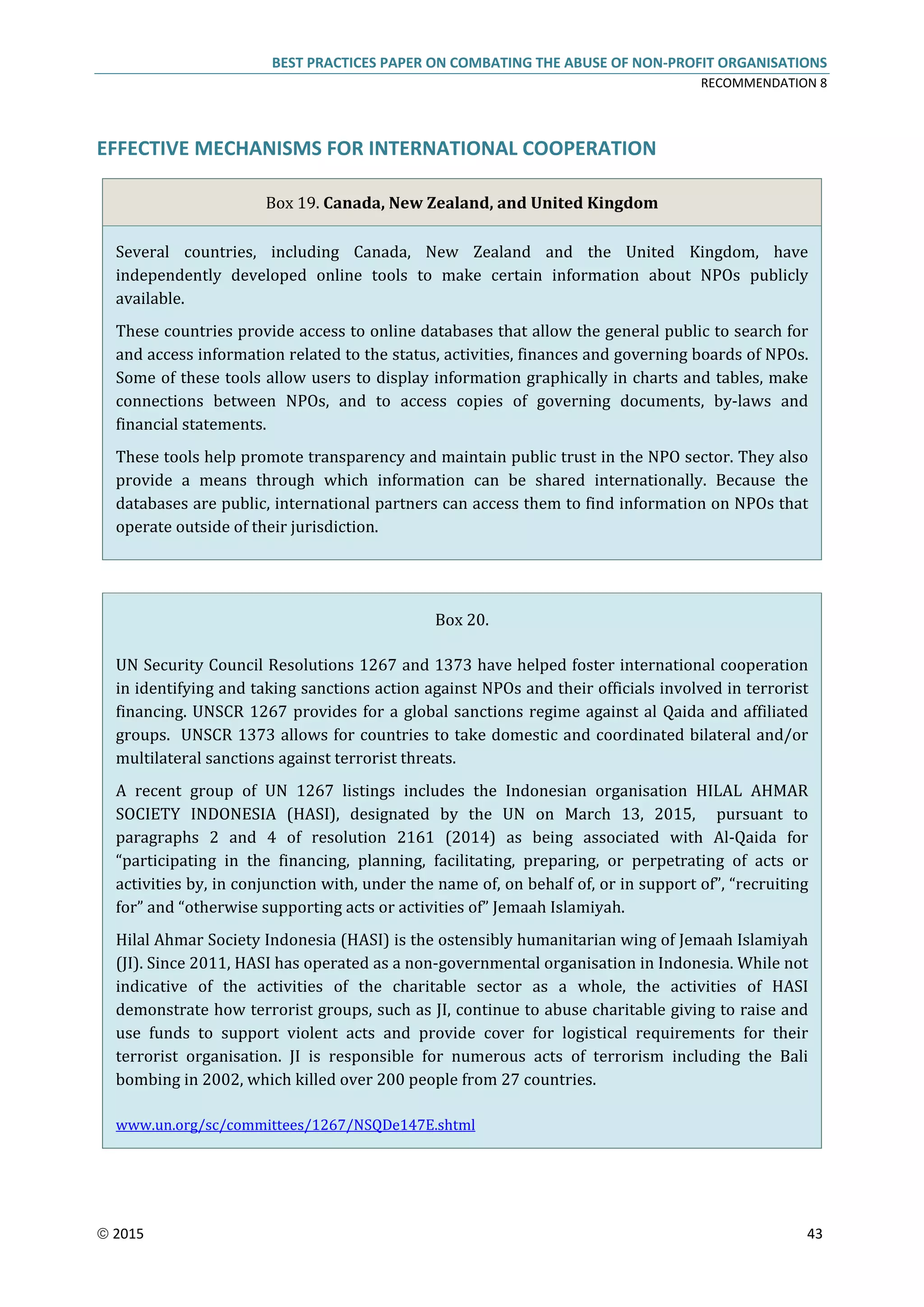 BEST PRACTICES PAPER ON COMBATING THE ABUSE OF NON-PROFIT ORGANISATIONS
RECOMMENDATION 8
 2015 43
EFFECTIVE MECHANISMS FOR INTERNATIONAL COOPERATION
Box 19. Canada, New Zealand, and United Kingdom
Several countries, including Canada, New Zealand and the United Kingdom, have
independently developed online tools to make certain information about NPOs publicly
available.
These countries provide access to online databases that allow the general public to search for
and access information related to the status, activities, finances and governing boards of NPOs.
Some of these tools allow users to display information graphically in charts and tables, make
connections between NPOs, and to access copies of governing documents, by-laws and
financial statements.
These tools help promote transparency and maintain public trust in the NPO sector. They also
provide a means through which information can be shared internationally. Because the
databases are public, international partners can access them to find information on NPOs that
operate outside of their jurisdiction.
Box 20.
UN Security Council Resolutions 1267 and 1373 have helped foster international cooperation
in identifying and taking sanctions action against NPOs and their officials involved in terrorist
financing. UNSCR 1267 provides for a global sanctions regime against al Qaida and affiliated
groups. UNSCR 1373 allows for countries to take domestic and coordinated bilateral and/or
multilateral sanctions against terrorist threats.
A recent group of UN 1267 listings includes the Indonesian organisation HILAL AHMAR
SOCIETY INDONESIA (HASI), designated by the UN on March 13, 2015, pursuant to
paragraphs 2 and 4 of resolution 2161 (2014) as being associated with Al-Qaida for
“participating in the financing, planning, facilitating, preparing, or perpetrating of acts or
activities by, in conjunction with, under the name of, on behalf of, or in support of”, “recruiting
for” and “otherwise supporting acts or activities of” Jemaah Islamiyah.
Hilal Ahmar Society Indonesia (HASI) is the ostensibly humanitarian wing of Jemaah Islamiyah
(JI). Since 2011, HASI has operated as a non-governmental organisation in Indonesia. While not
indicative of the activities of the charitable sector as a whole, the activities of HASI
demonstrate how terrorist groups, such as JI, continue to abuse charitable giving to raise and
use funds to support violent acts and provide cover for logistical requirements for their
terrorist organisation. JI is responsible for numerous acts of terrorism including the Bali
bombing in 2002, which killed over 200 people from 27 countries.
www.un.org/sc/committees/1267/NSQDe147E.shtml
 