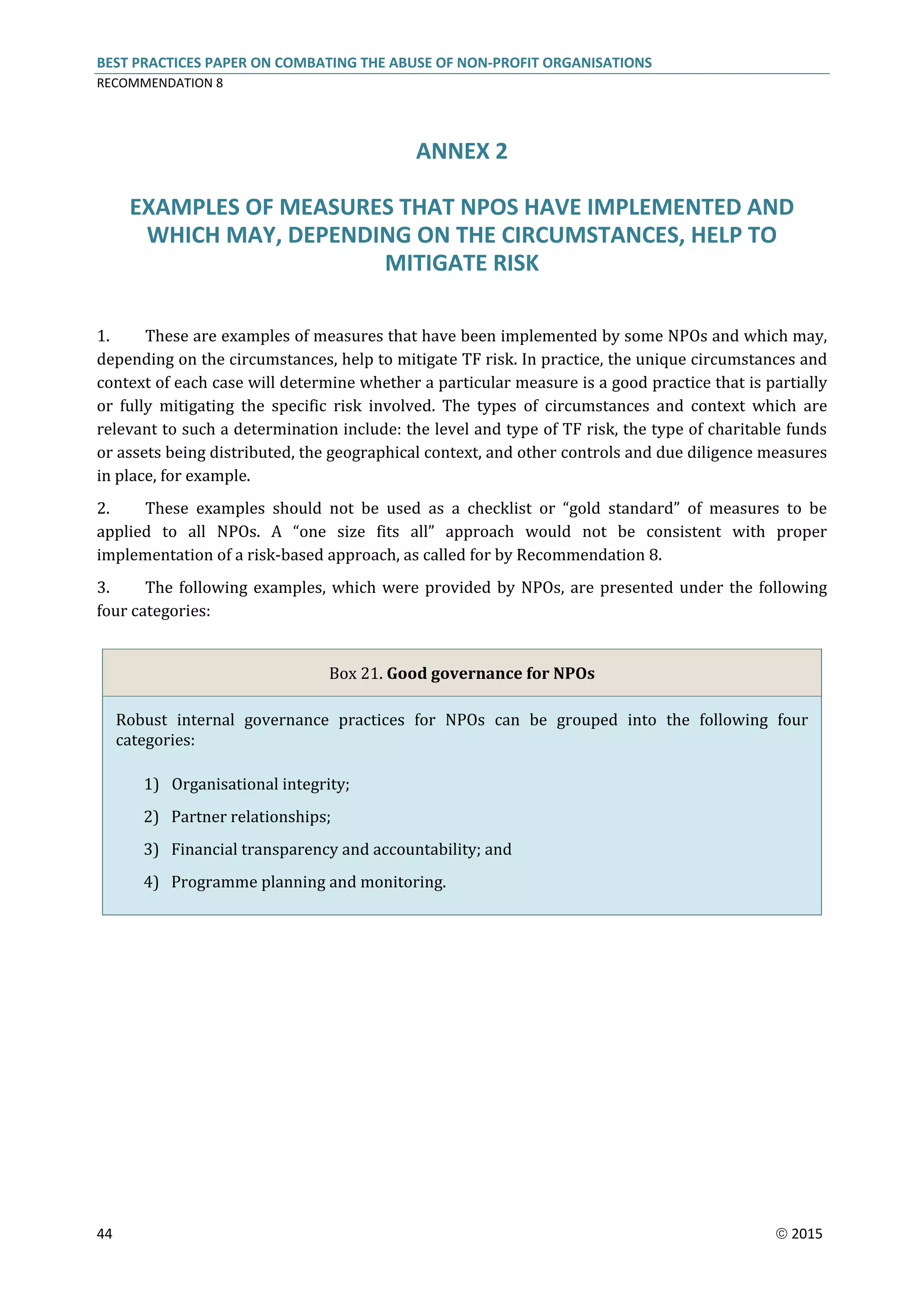 BEST PRACTICES PAPER ON COMBATING THE ABUSE OF NON-PROFIT ORGANISATIONS
RECOMMENDATION 8
44  2015
ANNEX 2
EXAMPLES OF MEASURES THAT NPOS HAVE IMPLEMENTED AND
WHICH MAY, DEPENDING ON THE CIRCUMSTANCES, HELP TO
MITIGATE RISK
1. These are examples of measures that have been implemented by some NPOs and which may,
depending on the circumstances, help to mitigate TF risk. In practice, the unique circumstances and
context of each case will determine whether a particular measure is a good practice that is partially
or fully mitigating the specific risk involved. The types of circumstances and context which are
relevant to such a determination include: the level and type of TF risk, the type of charitable funds
or assets being distributed, the geographical context, and other controls and due diligence measures
in place, for example.
2. These examples should not be used as a checklist or “gold standard” of measures to be
applied to all NPOs. A “one size fits all” approach would not be consistent with proper
implementation of a risk-based approach, as called for by Recommendation 8.
3. The following examples, which were provided by NPOs, are presented under the following
four categories:
Box 21. Good governance for NPOs
Robust internal governance practices for NPOs can be grouped into the following four
categories:
1) Organisational integrity;
2) Partner relationships;
3) Financial transparency and accountability; and
4) Programme planning and monitoring.
 