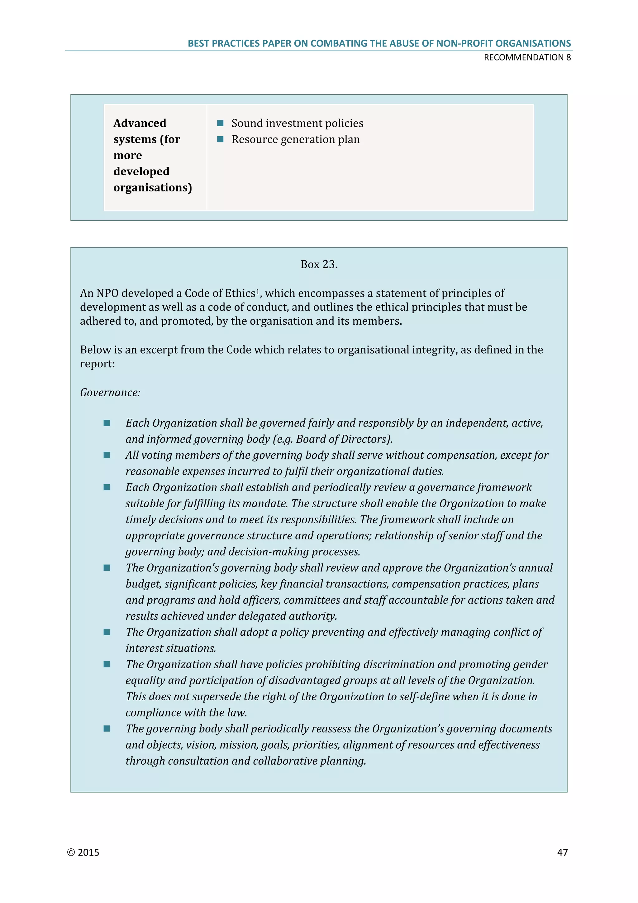 BEST PRACTICES PAPER ON COMBATING THE ABUSE OF NON-PROFIT ORGANISATIONS
RECOMMENDATION 8
 2015 47
Advanced
systems (for
more
developed
organisations)
 Sound investment policies
 Resource generation plan
Box 23.
An NPO developed a Code of Ethics1, which encompasses a statement of principles of
development as well as a code of conduct, and outlines the ethical principles that must be
adhered to, and promoted, by the organisation and its members.
Below is an excerpt from the Code which relates to organisational integrity, as defined in the
report:
Governance:
 Each Organization shall be governed fairly and responsibly by an independent, active,
and informed governing body (e.g. Board of Directors).
 All voting members of the governing body shall serve without compensation, except for
reasonable expenses incurred to fulfil their organizational duties.
 Each Organization shall establish and periodically review a governance framework
suitable for fulfilling its mandate. The structure shall enable the Organization to make
timely decisions and to meet its responsibilities. The framework shall include an
appropriate governance structure and operations; relationship of senior staff and the
governing body; and decision-making processes.
 The Organization's governing body shall review and approve the Organization’s annual
budget, significant policies, key financial transactions, compensation practices, plans
and programs and hold officers, committees and staff accountable for actions taken and
results achieved under delegated authority.
 The Organization shall adopt a policy preventing and effectively managing conflict of
interest situations.
 The Organization shall have policies prohibiting discrimination and promoting gender
equality and participation of disadvantaged groups at all levels of the Organization.
This does not supersede the right of the Organization to self-define when it is done in
compliance with the law.
 The governing body shall periodically reassess the Organization’s governing documents
and objects, vision, mission, goals, priorities, alignment of resources and effectiveness
through consultation and collaborative planning.
 