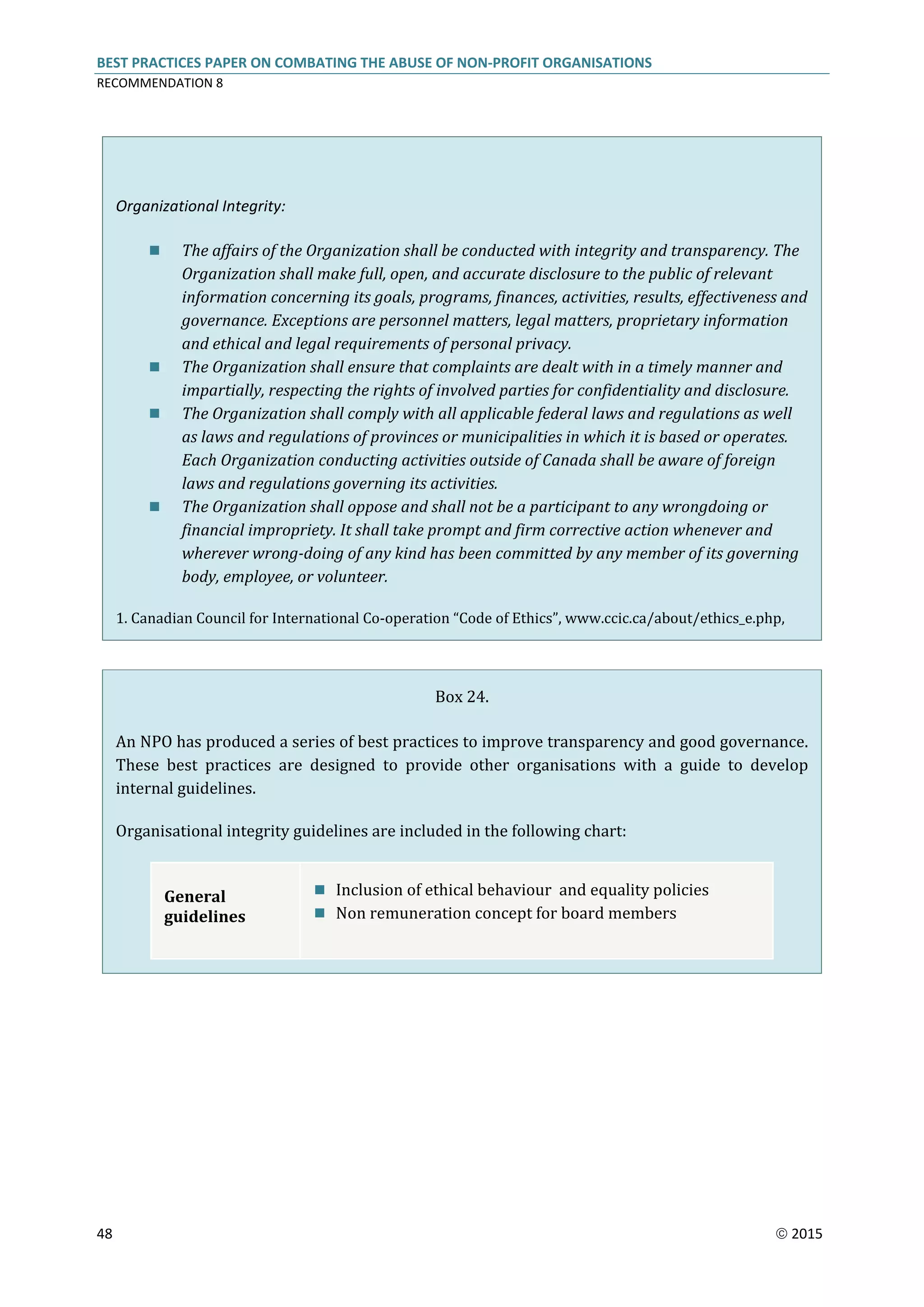 BEST PRACTICES PAPER ON COMBATING THE ABUSE OF NON-PROFIT ORGANISATIONS
RECOMMENDATION 8
48  2015
Organizational Integrity:
 The affairs of the Organization shall be conducted with integrity and transparency. The
Organization shall make full, open, and accurate disclosure to the public of relevant
information concerning its goals, programs, finances, activities, results, effectiveness and
governance. Exceptions are personnel matters, legal matters, proprietary information
and ethical and legal requirements of personal privacy.
 The Organization shall ensure that complaints are dealt with in a timely manner and
impartially, respecting the rights of involved parties for confidentiality and disclosure.
 The Organization shall comply with all applicable federal laws and regulations as well
as laws and regulations of provinces or municipalities in which it is based or operates.
Each Organization conducting activities outside of Canada shall be aware of foreign
laws and regulations governing its activities.
 The Organization shall oppose and shall not be a participant to any wrongdoing or
financial impropriety. It shall take prompt and firm corrective action whenever and
wherever wrong-doing of any kind has been committed by any member of its governing
body, employee, or volunteer.
1. Canadian Council for International Co-operation “Code of Ethics”, www.ccic.ca/about/ethics_e.php,
Box 24.
An NPO has produced a series of best practices to improve transparency and good governance.
These best practices are designed to provide other organisations with a guide to develop
internal guidelines.
Organisational integrity guidelines are included in the following chart:
General
guidelines
 Inclusion of ethical behaviour and equality policies
 Non remuneration concept for board members
 