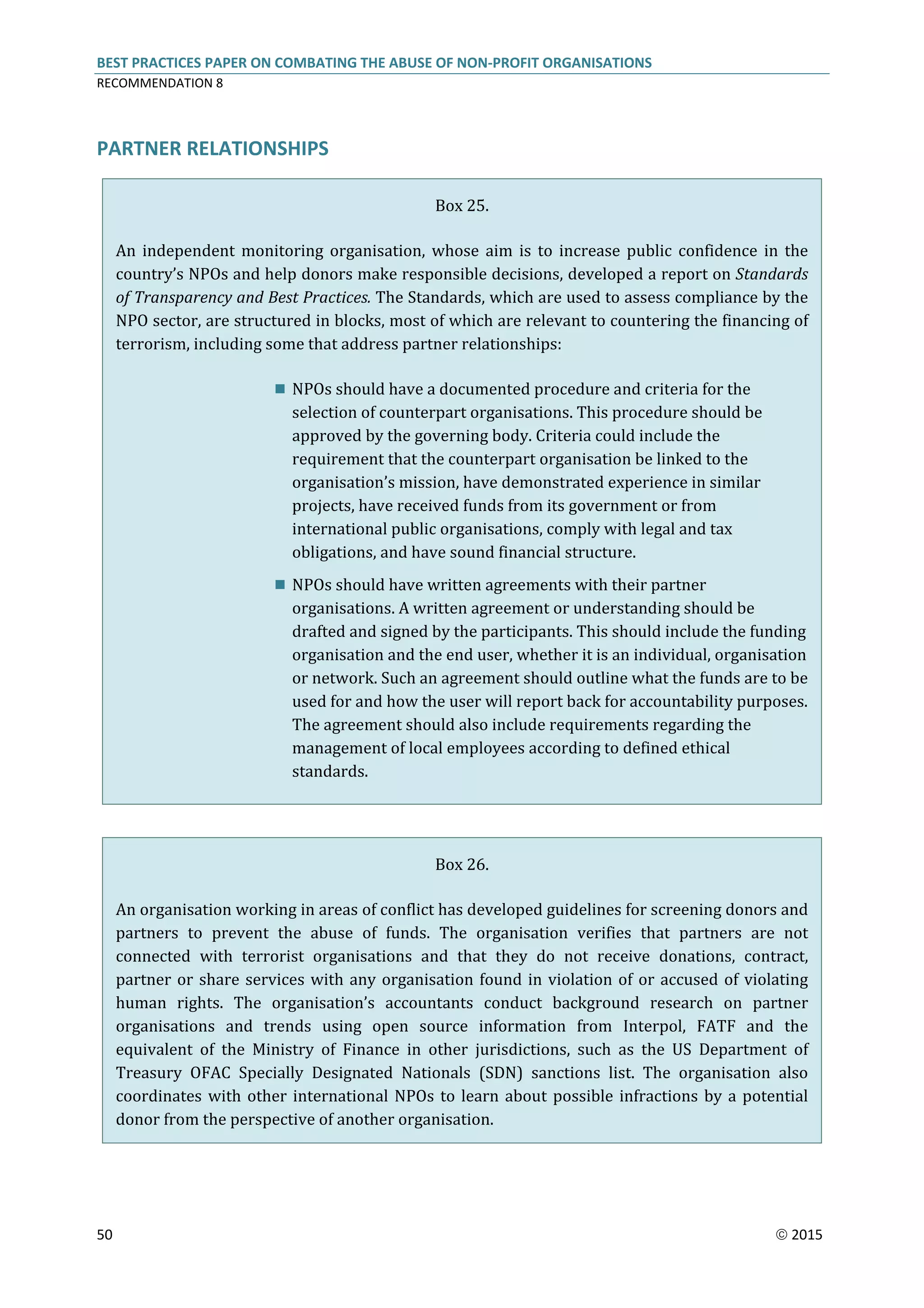 BEST PRACTICES PAPER ON COMBATING THE ABUSE OF NON-PROFIT ORGANISATIONS
RECOMMENDATION 8
50  2015
PARTNER RELATIONSHIPS
Box 25.
An independent monitoring organisation, whose aim is to increase public confidence in the
country’s NPOs and help donors make responsible decisions, developed a report on Standards
of Transparency and Best Practices. The Standards, which are used to assess compliance by the
NPO sector, are structured in blocks, most of which are relevant to countering the financing of
terrorism, including some that address partner relationships:
 NPOs should have a documented procedure and criteria for the
selection of counterpart organisations. This procedure should be
approved by the governing body. Criteria could include the
requirement that the counterpart organisation be linked to the
organisation’s mission, have demonstrated experience in similar
projects, have received funds from its government or from
international public organisations, comply with legal and tax
obligations, and have sound financial structure.
 NPOs should have written agreements with their partner
organisations. A written agreement or understanding should be
drafted and signed by the participants. This should include the funding
organisation and the end user, whether it is an individual, organisation
or network. Such an agreement should outline what the funds are to be
used for and how the user will report back for accountability purposes.
The agreement should also include requirements regarding the
management of local employees according to defined ethical
standards.
Box 26.
An organisation working in areas of conflict has developed guidelines for screening donors and
partners to prevent the abuse of funds. The organisation verifies that partners are not
connected with terrorist organisations and that they do not receive donations, contract,
partner or share services with any organisation found in violation of or accused of violating
human rights. The organisation’s accountants conduct background research on partner
organisations and trends using open source information from Interpol, FATF and the
equivalent of the Ministry of Finance in other jurisdictions, such as the US Department of
Treasury OFAC Specially Designated Nationals (SDN) sanctions list. The organisation also
coordinates with other international NPOs to learn about possible infractions by a potential
donor from the perspective of another organisation.
 