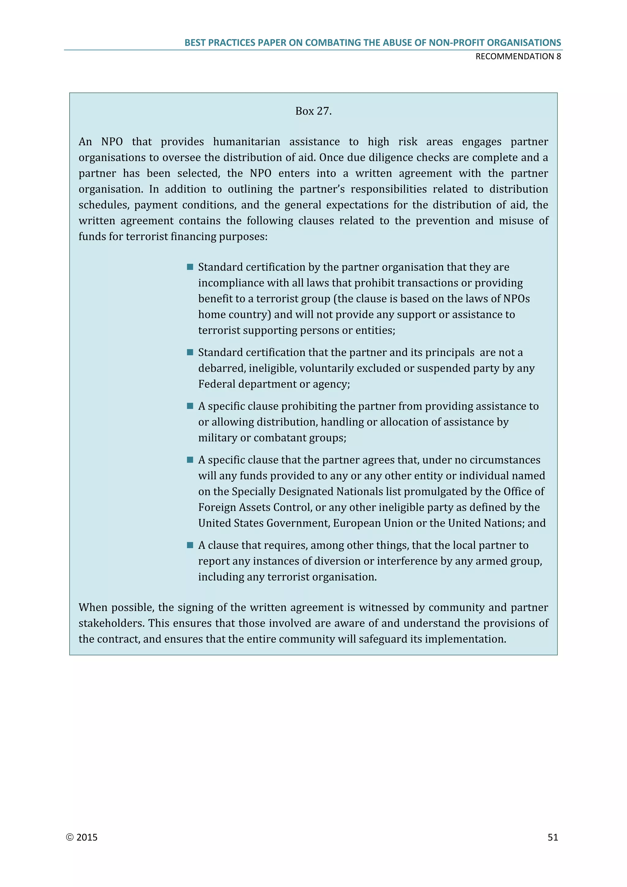 BEST PRACTICES PAPER ON COMBATING THE ABUSE OF NON-PROFIT ORGANISATIONS
RECOMMENDATION 8
 2015 51
Box 27.
An NPO that provides humanitarian assistance to high risk areas engages partner
organisations to oversee the distribution of aid. Once due diligence checks are complete and a
partner has been selected, the NPO enters into a written agreement with the partner
organisation. In addition to outlining the partner’s responsibilities related to distribution
schedules, payment conditions, and the general expectations for the distribution of aid, the
written agreement contains the following clauses related to the prevention and misuse of
funds for terrorist financing purposes:
 Standard certification by the partner organisation that they are
incompliance with all laws that prohibit transactions or providing
benefit to a terrorist group (the clause is based on the laws of NPOs
home country) and will not provide any support or assistance to
terrorist supporting persons or entities;
 Standard certification that the partner and its principals are not a
debarred, ineligible, voluntarily excluded or suspended party by any
Federal department or agency;
 A specific clause prohibiting the partner from providing assistance to
or allowing distribution, handling or allocation of assistance by
military or combatant groups;
 A specific clause that the partner agrees that, under no circumstances
will any funds provided to any or any other entity or individual named
on the Specially Designated Nationals list promulgated by the Office of
Foreign Assets Control, or any other ineligible party as defined by the
United States Government, European Union or the United Nations; and
 A clause that requires, among other things, that the local partner to
report any instances of diversion or interference by any armed group,
including any terrorist organisation.
When possible, the signing of the written agreement is witnessed by community and partner
stakeholders. This ensures that those involved are aware of and understand the provisions of
the contract, and ensures that the entire community will safeguard its implementation.
 