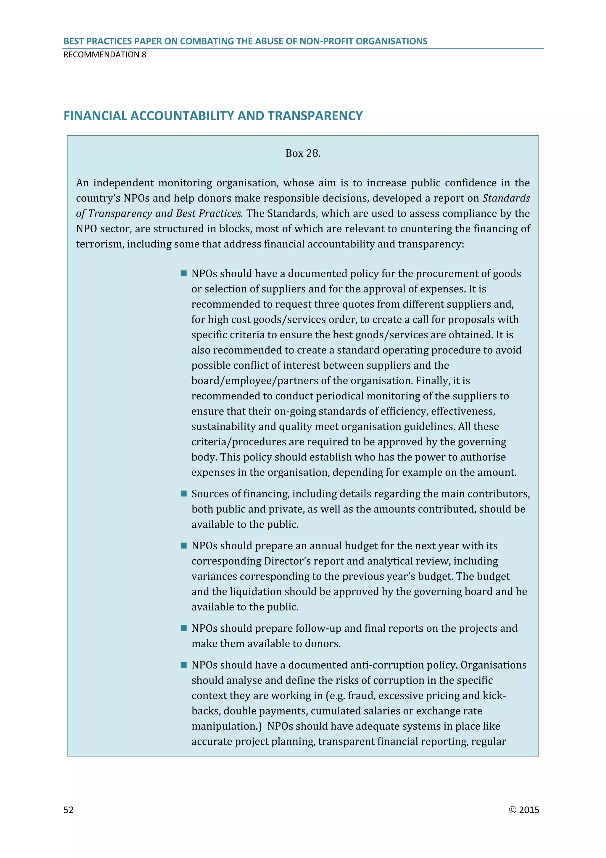 BEST PRACTICES PAPER ON COMBATING THE ABUSE OF NON-PROFIT ORGANISATIONS
RECOMMENDATION 8
52  2015
FINANCIAL ACCOUNTABILITY AND TRANSPARENCY
Box 28.
An independent monitoring organisation, whose aim is to increase public confidence in the
country’s NPOs and help donors make responsible decisions, developed a report on Standards
of Transparency and Best Practices. The Standards, which are used to assess compliance by the
NPO sector, are structured in blocks, most of which are relevant to countering the financing of
terrorism, including some that address financial accountability and transparency:
 NPOs should have a documented policy for the procurement of goods
or selection of suppliers and for the approval of expenses. It is
recommended to request three quotes from different suppliers and,
for high cost goods/services order, to create a call for proposals with
specific criteria to ensure the best goods/services are obtained. It is
also recommended to create a standard operating procedure to avoid
possible conflict of interest between suppliers and the
board/employee/partners of the organisation. Finally, it is
recommended to conduct periodical monitoring of the suppliers to
ensure that their on-going standards of efficiency, effectiveness,
sustainability and quality meet organisation guidelines. All these
criteria/procedures are required to be approved by the governing
body. This policy should establish who has the power to authorise
expenses in the organisation, depending for example on the amount.
 Sources of financing, including details regarding the main contributors,
both public and private, as well as the amounts contributed, should be
available to the public.
 NPOs should prepare an annual budget for the next year with its
corresponding Director’s report and analytical review, including
variances corresponding to the previous year's budget. The budget
and the liquidation should be approved by the governing board and be
available to the public.
 NPOs should prepare follow-up and final reports on the projects and
make them available to donors.
 NPOs should have a documented anti-corruption policy. Organisations
should analyse and define the risks of corruption in the specific
context they are working in (e.g. fraud, excessive pricing and kick-
backs, double payments, cumulated salaries or exchange rate
manipulation.) NPOs should have adequate systems in place like
accurate project planning, transparent financial reporting, regular
 