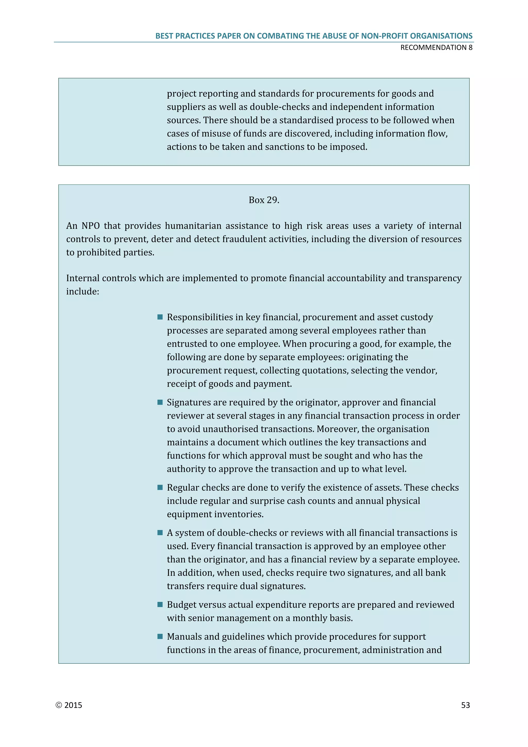 BEST PRACTICES PAPER ON COMBATING THE ABUSE OF NON-PROFIT ORGANISATIONS
RECOMMENDATION 8
 2015 53
project reporting and standards for procurements for goods and
suppliers as well as double-checks and independent information
sources. There should be a standardised process to be followed when
cases of misuse of funds are discovered, including information flow,
actions to be taken and sanctions to be imposed.
Box 29.
An NPO that provides humanitarian assistance to high risk areas uses a variety of internal
controls to prevent, deter and detect fraudulent activities, including the diversion of resources
to prohibited parties.
Internal controls which are implemented to promote financial accountability and transparency
include:
 Responsibilities in key financial, procurement and asset custody
processes are separated among several employees rather than
entrusted to one employee. When procuring a good, for example, the
following are done by separate employees: originating the
procurement request, collecting quotations, selecting the vendor,
receipt of goods and payment.
 Signatures are required by the originator, approver and financial
reviewer at several stages in any financial transaction process in order
to avoid unauthorised transactions. Moreover, the organisation
maintains a document which outlines the key transactions and
functions for which approval must be sought and who has the
authority to approve the transaction and up to what level.
 Regular checks are done to verify the existence of assets. These checks
include regular and surprise cash counts and annual physical
equipment inventories.
 A system of double-checks or reviews with all financial transactions is
used. Every financial transaction is approved by an employee other
than the originator, and has a financial review by a separate employee.
In addition, when used, checks require two signatures, and all bank
transfers require dual signatures.
 Budget versus actual expenditure reports are prepared and reviewed
with senior management on a monthly basis.
 Manuals and guidelines which provide procedures for support
functions in the areas of finance, procurement, administration and
 