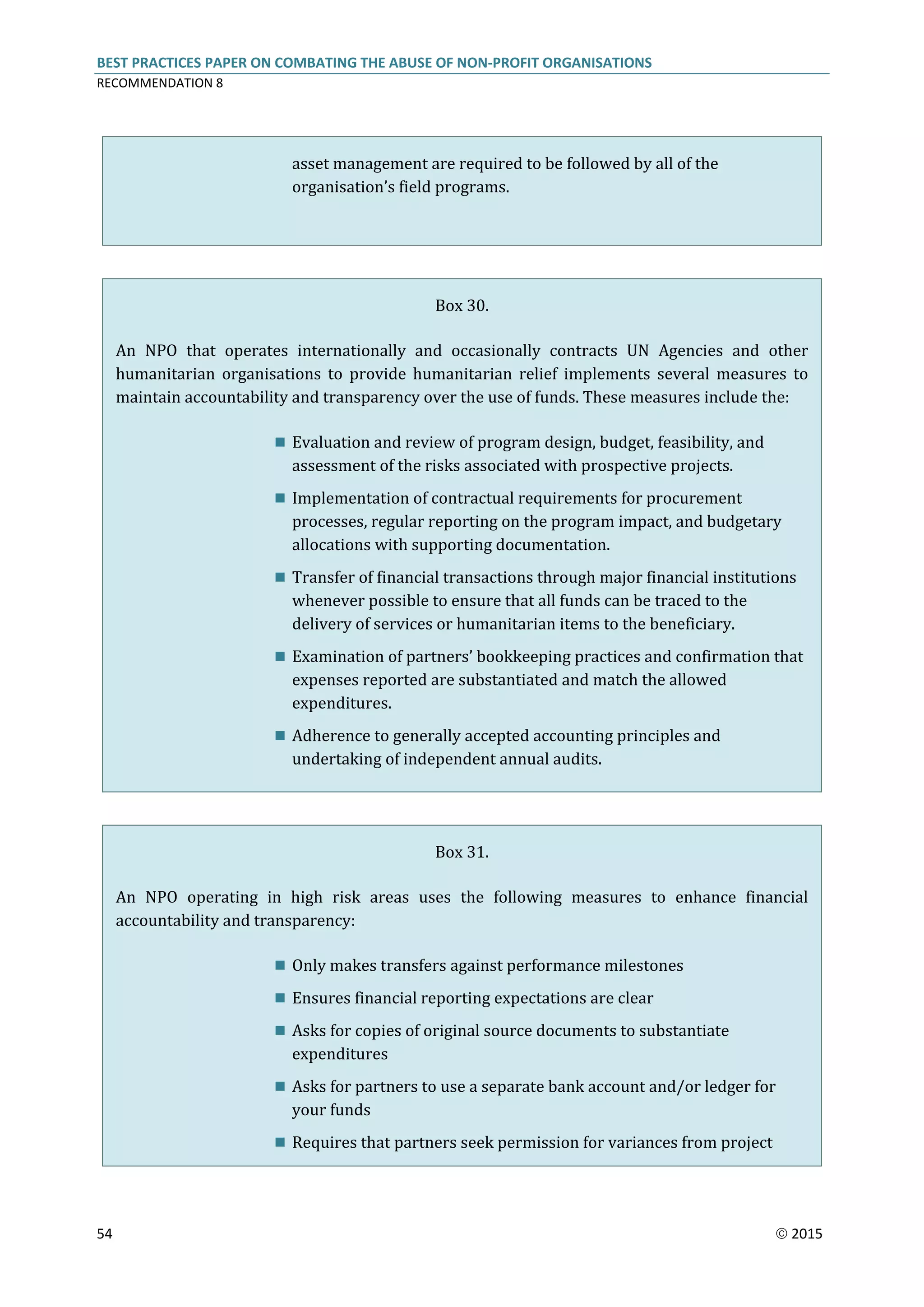 BEST PRACTICES PAPER ON COMBATING THE ABUSE OF NON-PROFIT ORGANISATIONS
RECOMMENDATION 8
54  2015
asset management are required to be followed by all of the
organisation’s field programs.
Box 30.
An NPO that operates internationally and occasionally contracts UN Agencies and other
humanitarian organisations to provide humanitarian relief implements several measures to
maintain accountability and transparency over the use of funds. These measures include the:
 Evaluation and review of program design, budget, feasibility, and
assessment of the risks associated with prospective projects.
 Implementation of contractual requirements for procurement
processes, regular reporting on the program impact, and budgetary
allocations with supporting documentation.
 Transfer of financial transactions through major financial institutions
whenever possible to ensure that all funds can be traced to the
delivery of services or humanitarian items to the beneficiary.
 Examination of partners’ bookkeeping practices and confirmation that
expenses reported are substantiated and match the allowed
expenditures.
 Adherence to generally accepted accounting principles and
undertaking of independent annual audits.
Box 31.
An NPO operating in high risk areas uses the following measures to enhance financial
accountability and transparency:
 Only makes transfers against performance milestones
 Ensures financial reporting expectations are clear
 Asks for copies of original source documents to substantiate
expenditures
 Asks for partners to use a separate bank account and/or ledger for
your funds
 Requires that partners seek permission for variances from project
 