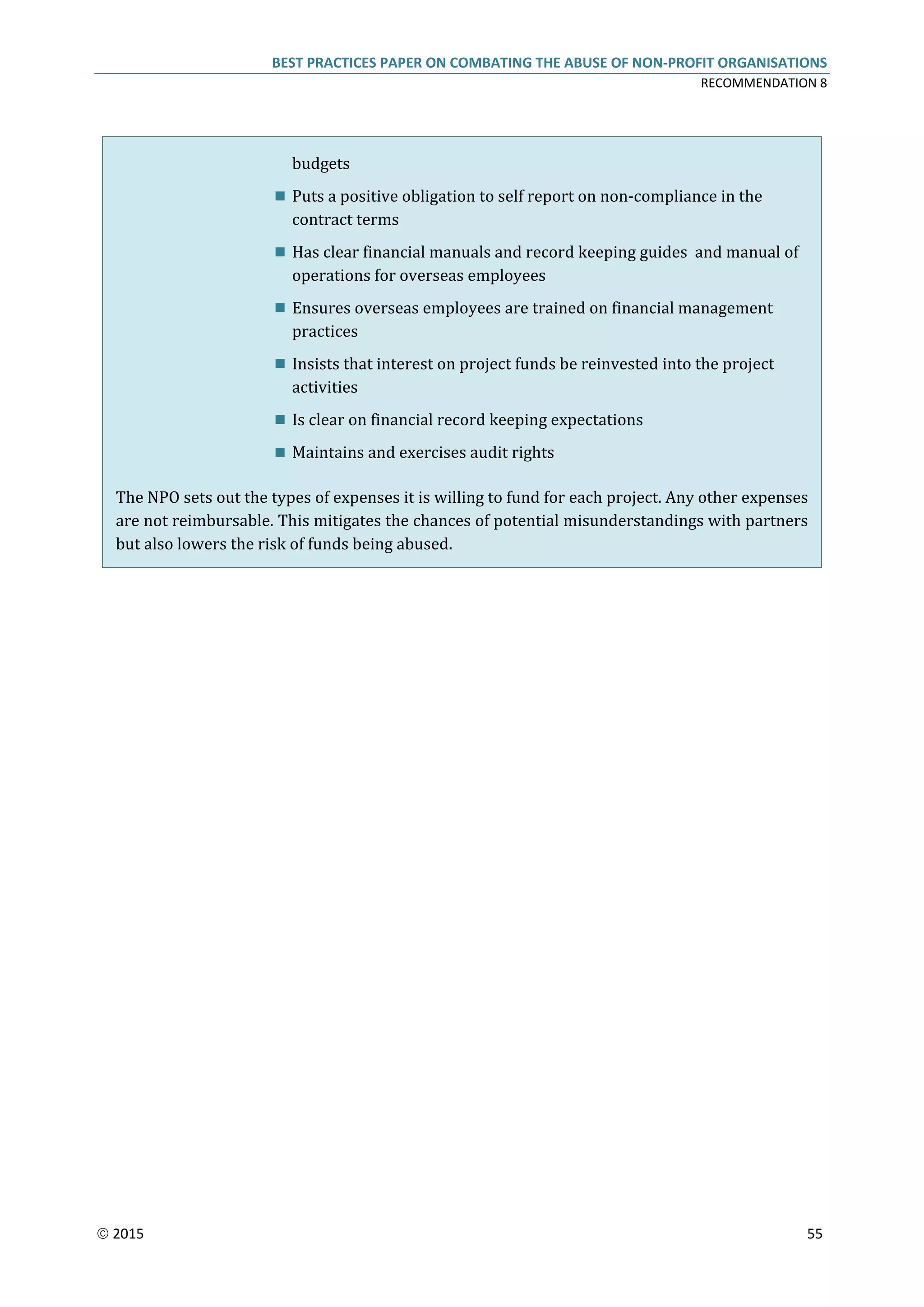 BEST PRACTICES PAPER ON COMBATING THE ABUSE OF NON-PROFIT ORGANISATIONS
RECOMMENDATION 8
 2015 55
budgets
 Puts a positive obligation to self report on non-compliance in the
contract terms
 Has clear financial manuals and record keeping guides and manual of
operations for overseas employees
 Ensures overseas employees are trained on financial management
practices
 Insists that interest on project funds be reinvested into the project
activities
 Is clear on financial record keeping expectations
 Maintains and exercises audit rights
The NPO sets out the types of expenses it is willing to fund for each project. Any other expenses
are not reimbursable. This mitigates the chances of potential misunderstandings with partners
but also lowers the risk of funds being abused.
 