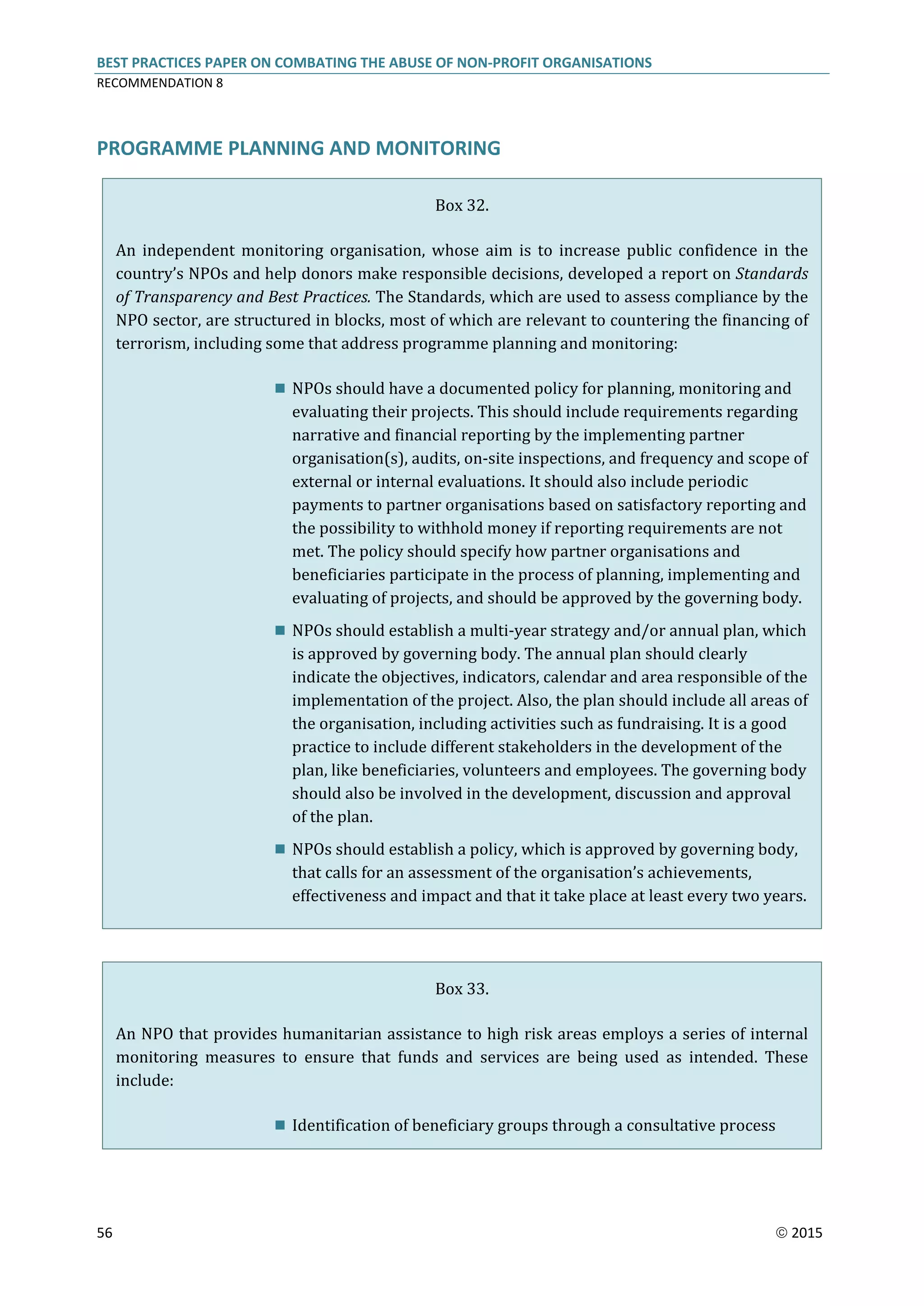 BEST PRACTICES PAPER ON COMBATING THE ABUSE OF NON-PROFIT ORGANISATIONS
RECOMMENDATION 8
56  2015
PROGRAMME PLANNING AND MONITORING
Box 32.
An independent monitoring organisation, whose aim is to increase public confidence in the
country’s NPOs and help donors make responsible decisions, developed a report on Standards
of Transparency and Best Practices. The Standards, which are used to assess compliance by the
NPO sector, are structured in blocks, most of which are relevant to countering the financing of
terrorism, including some that address programme planning and monitoring:
 NPOs should have a documented policy for planning, monitoring and
evaluating their projects. This should include requirements regarding
narrative and financial reporting by the implementing partner
organisation(s), audits, on-site inspections, and frequency and scope of
external or internal evaluations. It should also include periodic
payments to partner organisations based on satisfactory reporting and
the possibility to withhold money if reporting requirements are not
met. The policy should specify how partner organisations and
beneficiaries participate in the process of planning, implementing and
evaluating of projects, and should be approved by the governing body.
 NPOs should establish a multi-year strategy and/or annual plan, which
is approved by governing body. The annual plan should clearly
indicate the objectives, indicators, calendar and area responsible of the
implementation of the project. Also, the plan should include all areas of
the organisation, including activities such as fundraising. It is a good
practice to include different stakeholders in the development of the
plan, like beneficiaries, volunteers and employees. The governing body
should also be involved in the development, discussion and approval
of the plan.
 NPOs should establish a policy, which is approved by governing body,
that calls for an assessment of the organisation’s achievements,
effectiveness and impact and that it take place at least every two years.
Box 33.
An NPO that provides humanitarian assistance to high risk areas employs a series of internal
monitoring measures to ensure that funds and services are being used as intended. These
include:
 Identification of beneficiary groups through a consultative process
 