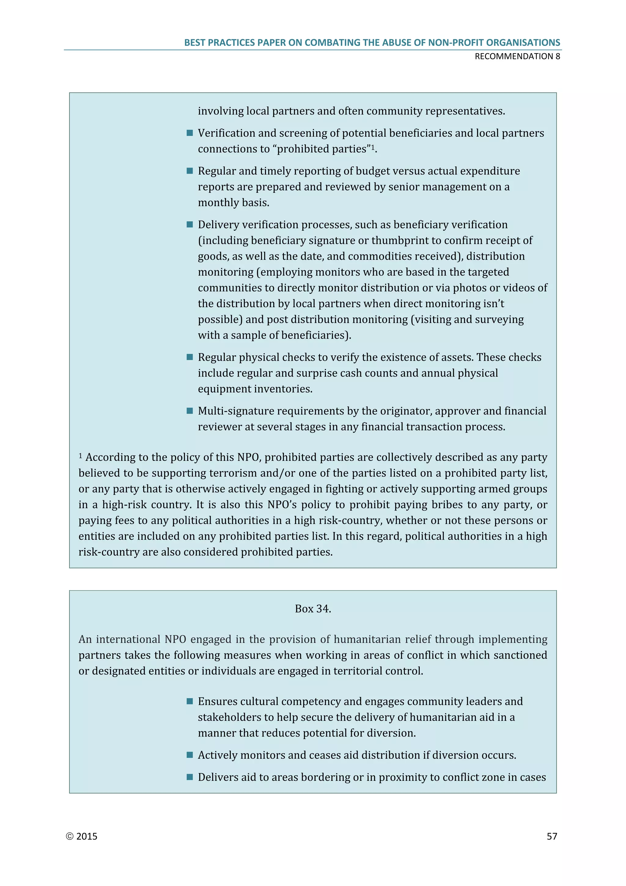 BEST PRACTICES PAPER ON COMBATING THE ABUSE OF NON-PROFIT ORGANISATIONS
RECOMMENDATION 8
 2015 57
involving local partners and often community representatives.
 Verification and screening of potential beneficiaries and local partners
connections to “prohibited parties”1.
 Regular and timely reporting of budget versus actual expenditure
reports are prepared and reviewed by senior management on a
monthly basis.
 Delivery verification processes, such as beneficiary verification
(including beneficiary signature or thumbprint to confirm receipt of
goods, as well as the date, and commodities received), distribution
monitoring (employing monitors who are based in the targeted
communities to directly monitor distribution or via photos or videos of
the distribution by local partners when direct monitoring isn’t
possible) and post distribution monitoring (visiting and surveying
with a sample of beneficiaries).
 Regular physical checks to verify the existence of assets. These checks
include regular and surprise cash counts and annual physical
equipment inventories.
 Multi-signature requirements by the originator, approver and financial
reviewer at several stages in any financial transaction process.
1 According to the policy of this NPO, prohibited parties are collectively described as any party
believed to be supporting terrorism and/or one of the parties listed on a prohibited party list,
or any party that is otherwise actively engaged in fighting or actively supporting armed groups
in a high-risk country. It is also this NPO’s policy to prohibit paying bribes to any party, or
paying fees to any political authorities in a high risk-country, whether or not these persons or
entities are included on any prohibited parties list. In this regard, political authorities in a high
risk-country are also considered prohibited parties.
Box 34.
An international NPO engaged in the provision of humanitarian relief through implementing
partners takes the following measures when working in areas of conflict in which sanctioned
or designated entities or individuals are engaged in territorial control.
 Ensures cultural competency and engages community leaders and
stakeholders to help secure the delivery of humanitarian aid in a
manner that reduces potential for diversion.
 Actively monitors and ceases aid distribution if diversion occurs.
 Delivers aid to areas bordering or in proximity to conflict zone in cases
 