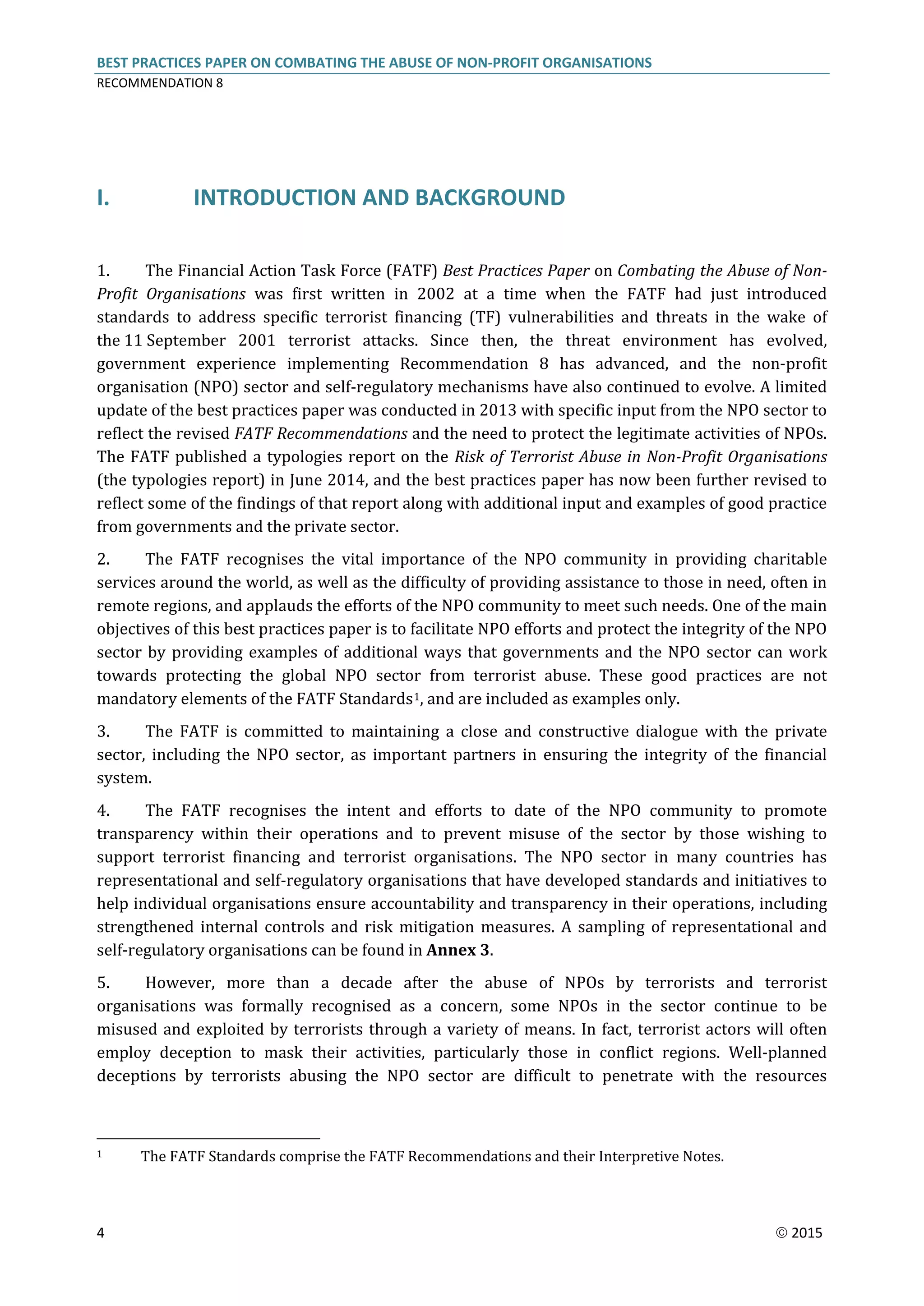 BEST PRACTICES PAPER ON COMBATING THE ABUSE OF NON-PROFIT ORGANISATIONS
RECOMMENDATION 8
4  2015
I. INTRODUCTION AND BACKGROUND
1. The Financial Action Task Force (FATF) Best Practices Paper on Combating the Abuse of Non-
Profit Organisations was first written in 2002 at a time when the FATF had just introduced
standards to address specific terrorist financing (TF) vulnerabilities and threats in the wake of
the 11 September 2001 terrorist attacks. Since then, the threat environment has evolved,
government experience implementing Recommendation 8 has advanced, and the non-profit
organisation (NPO) sector and self-regulatory mechanisms have also continued to evolve. A limited
update of the best practices paper was conducted in 2013 with specific input from the NPO sector to
reflect the revised FATF Recommendations and the need to protect the legitimate activities of NPOs.
The FATF published a typologies report on the Risk of Terrorist Abuse in Non-Profit Organisations
(the typologies report) in June 2014, and the best practices paper has now been further revised to
reflect some of the findings of that report along with additional input and examples of good practice
from governments and the private sector.
2. The FATF recognises the vital importance of the NPO community in providing charitable
services around the world, as well as the difficulty of providing assistance to those in need, often in
remote regions, and applauds the efforts of the NPO community to meet such needs. One of the main
objectives of this best practices paper is to facilitate NPO efforts and protect the integrity of the NPO
sector by providing examples of additional ways that governments and the NPO sector can work
towards protecting the global NPO sector from terrorist abuse. These good practices are not
mandatory elements of the FATF Standards1, and are included as examples only.
3. The FATF is committed to maintaining a close and constructive dialogue with the private
sector, including the NPO sector, as important partners in ensuring the integrity of the financial
system.
4. The FATF recognises the intent and efforts to date of the NPO community to promote
transparency within their operations and to prevent misuse of the sector by those wishing to
support terrorist financing and terrorist organisations. The NPO sector in many countries has
representational and self-regulatory organisations that have developed standards and initiatives to
help individual organisations ensure accountability and transparency in their operations, including
strengthened internal controls and risk mitigation measures. A sampling of representational and
self-regulatory organisations can be found in Annex 3.
5. However, more than a decade after the abuse of NPOs by terrorists and terrorist
organisations was formally recognised as a concern, some NPOs in the sector continue to be
misused and exploited by terrorists through a variety of means. In fact, terrorist actors will often
employ deception to mask their activities, particularly those in conflict regions. Well-planned
deceptions by terrorists abusing the NPO sector are difficult to penetrate with the resources
1 The FATF Standards comprise the FATF Recommendations and their Interpretive Notes.
 