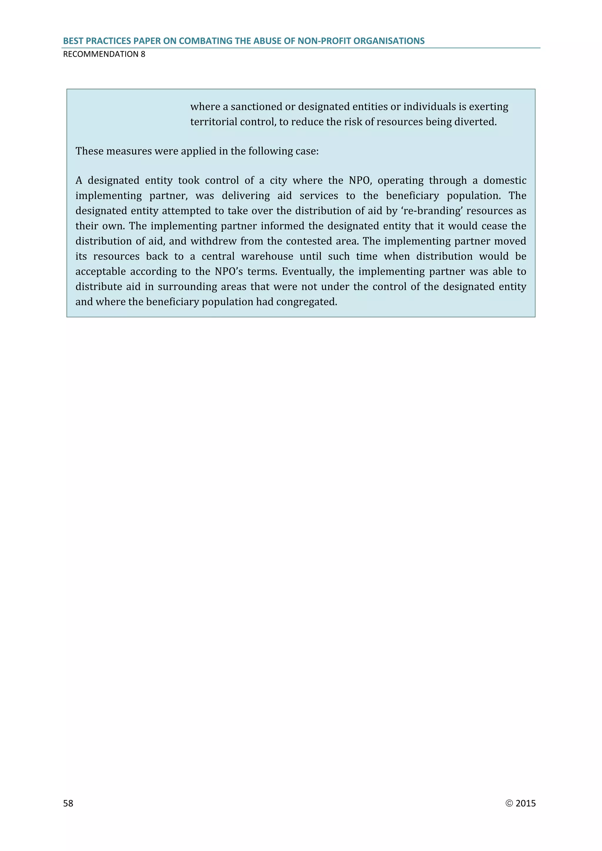 BEST PRACTICES PAPER ON COMBATING THE ABUSE OF NON-PROFIT ORGANISATIONS
RECOMMENDATION 8
58  2015
where a sanctioned or designated entities or individuals is exerting
territorial control, to reduce the risk of resources being diverted.
These measures were applied in the following case:
A designated entity took control of a city where the NPO, operating through a domestic
implementing partner, was delivering aid services to the beneficiary population. The
designated entity attempted to take over the distribution of aid by ‘re-branding’ resources as
their own. The implementing partner informed the designated entity that it would cease the
distribution of aid, and withdrew from the contested area. The implementing partner moved
its resources back to a central warehouse until such time when distribution would be
acceptable according to the NPO’s terms. Eventually, the implementing partner was able to
distribute aid in surrounding areas that were not under the control of the designated entity
and where the beneficiary population had congregated.
 