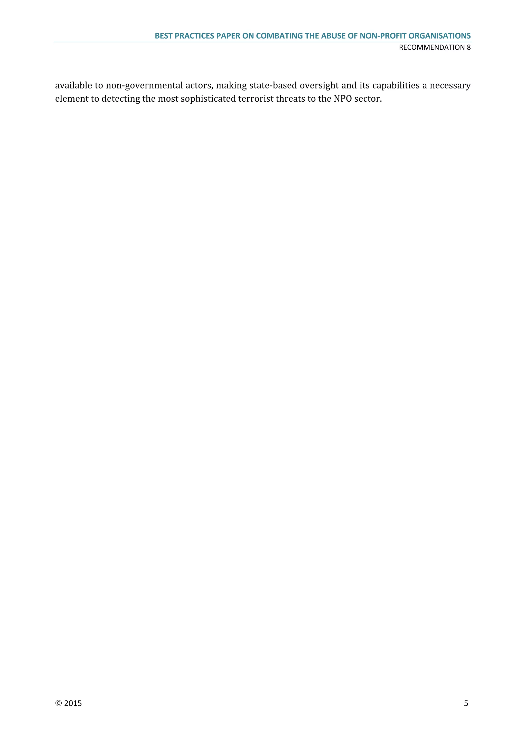 BEST PRACTICES PAPER ON COMBATING THE ABUSE OF NON-PROFIT ORGANISATIONS
RECOMMENDATION 8
 2015 5
available to non-governmental actors, making state-based oversight and its capabilities a necessary
element to detecting the most sophisticated terrorist threats to the NPO sector.
 