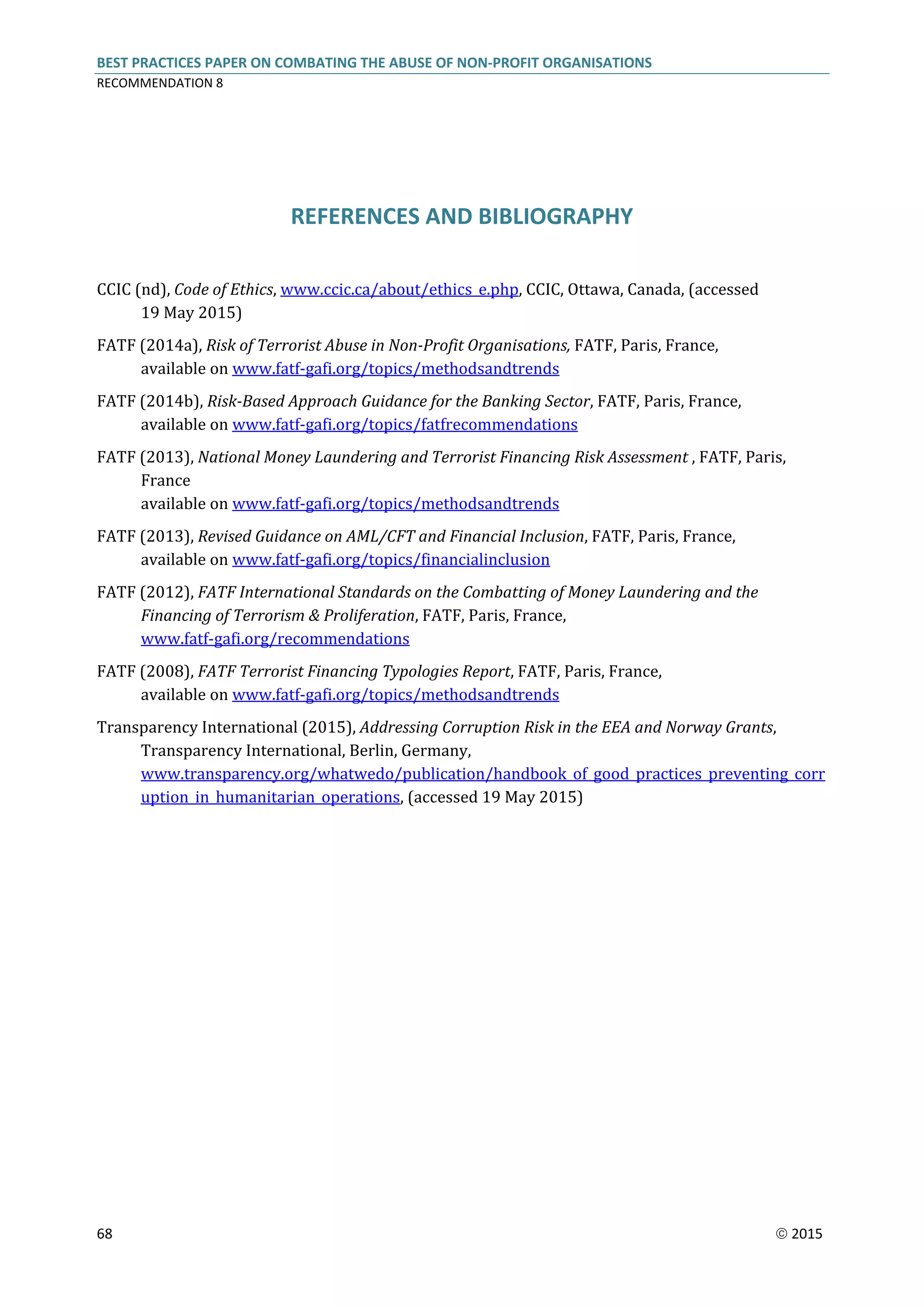 BEST PRACTICES PAPER ON COMBATING THE ABUSE OF NON-PROFIT ORGANISATIONS
RECOMMENDATION 8
68  2015
REFERENCES AND BIBLIOGRAPHY
CCIC (nd), Code of Ethics, www.ccic.ca/about/ethics_e.php, CCIC, Ottawa, Canada, (accessed
19 May 2015)
FATF (2014a), Risk of Terrorist Abuse in Non-Profit Organisations, FATF, Paris, France,
available on www.fatf-gafi.org/topics/methodsandtrends
FATF (2014b), Risk-Based Approach Guidance for the Banking Sector, FATF, Paris, France,
available on www.fatf-gafi.org/topics/fatfrecommendations
FATF (2013), National Money Laundering and Terrorist Financing Risk Assessment , FATF, Paris,
France
available on www.fatf-gafi.org/topics/methodsandtrends
FATF (2013), Revised Guidance on AML/CFT and Financial Inclusion, FATF, Paris, France,
available on www.fatf-gafi.org/topics/financialinclusion
FATF (2012), FATF International Standards on the Combatting of Money Laundering and the
Financing of Terrorism & Proliferation, FATF, Paris, France,
www.fatf-gafi.org/recommendations
FATF (2008), FATF Terrorist Financing Typologies Report, FATF, Paris, France,
available on www.fatf-gafi.org/topics/methodsandtrends
Transparency International (2015), Addressing Corruption Risk in the EEA and Norway Grants,
Transparency International, Berlin, Germany,
www.transparency.org/whatwedo/publication/handbook_of_good_practices_preventing_corr
uption_in_humanitarian_operations, (accessed 19 May 2015)
 