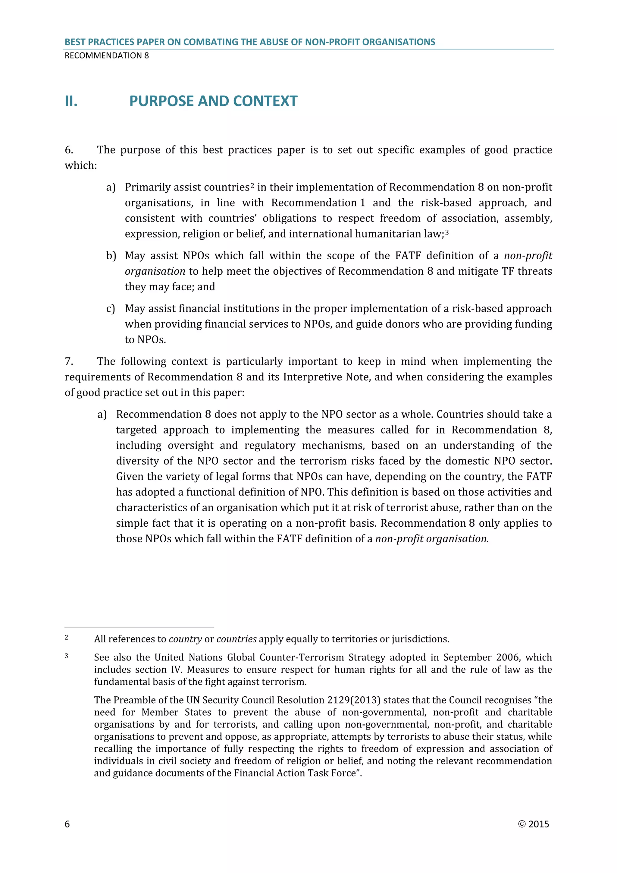 BEST PRACTICES PAPER ON COMBATING THE ABUSE OF NON-PROFIT ORGANISATIONS
RECOMMENDATION 8
6  2015
II. PURPOSE AND CONTEXT
6. The purpose of this best practices paper is to set out specific examples of good practice
which:
a) Primarily assist countries2 in their implementation of Recommendation 8 on non-profit
organisations, in line with Recommendation 1 and the risk-based approach, and
consistent with countries’ obligations to respect freedom of association, assembly,
expression, religion or belief, and international humanitarian law;3
b) May assist NPOs which fall within the scope of the FATF definition of a non-profit
organisation to help meet the objectives of Recommendation 8 and mitigate TF threats
they may face; and
c) May assist financial institutions in the proper implementation of a risk-based approach
when providing financial services to NPOs, and guide donors who are providing funding
to NPOs.
7. The following context is particularly important to keep in mind when implementing the
requirements of Recommendation 8 and its Interpretive Note, and when considering the examples
of good practice set out in this paper:
a) Recommendation 8 does not apply to the NPO sector as a whole. Countries should take a
targeted approach to implementing the measures called for in Recommendation 8,
including oversight and regulatory mechanisms, based on an understanding of the
diversity of the NPO sector and the terrorism risks faced by the domestic NPO sector.
Given the variety of legal forms that NPOs can have, depending on the country, the FATF
has adopted a functional definition of NPO. This definition is based on those activities and
characteristics of an organisation which put it at risk of terrorist abuse, rather than on the
simple fact that it is operating on a non-profit basis. Recommendation 8 only applies to
those NPOs which fall within the FATF definition of a non-profit organisation.
2 All references to country or countries apply equally to territories or jurisdictions.
3 See also the United Nations Global Counter-Terrorism Strategy adopted in September 2006, which
includes section IV. Measures to ensure respect for human rights for all and the rule of law as the
fundamental basis of the fight against terrorism.
The Preamble of the UN Security Council Resolution 2129(2013) states that the Council recognises “the
need for Member States to prevent the abuse of non-governmental, non-profit and charitable
organisations by and for terrorists, and calling upon non-governmental, non-profit, and charitable
organisations to prevent and oppose, as appropriate, attempts by terrorists to abuse their status, while
recalling the importance of fully respecting the rights to freedom of expression and association of
individuals in civil society and freedom of religion or belief, and noting the relevant recommendation
and guidance documents of the Financial Action Task Force”.
 