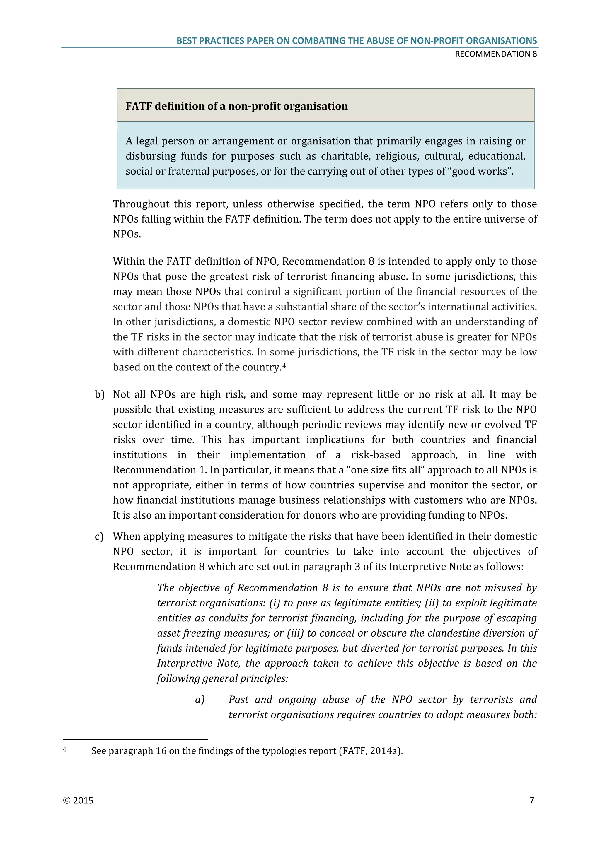 BEST PRACTICES PAPER ON COMBATING THE ABUSE OF NON-PROFIT ORGANISATIONS
RECOMMENDATION 8
 2015 7
FATF definition of a non-profit organisation
A legal person or arrangement or organisation that primarily engages in raising or
disbursing funds for purposes such as charitable, religious, cultural, educational,
social or fraternal purposes, or for the carrying out of other types of “good works”.
Throughout this report, unless otherwise specified, the term NPO refers only to those
NPOs falling within the FATF definition. The term does not apply to the entire universe of
NPOs.
Within the FATF definition of NPO, Recommendation 8 is intended to apply only to those
NPOs that pose the greatest risk of terrorist financing abuse. In some jurisdictions, this
may mean those NPOs that control a significant portion of the financial resources of the
sector and those NPOs that have a substantial share of the sector’s international activities.
In other jurisdictions, a domestic NPO sector review combined with an understanding of
the TF risks in the sector may indicate that the risk of terrorist abuse is greater for NPOs
with different characteristics. In some jurisdictions, the TF risk in the sector may be low
based on the context of the country.4
b) Not all NPOs are high risk, and some may represent little or no risk at all. It may be
possible that existing measures are sufficient to address the current TF risk to the NPO
sector identified in a country, although periodic reviews may identify new or evolved TF
risks over time. This has important implications for both countries and financial
institutions in their implementation of a risk-based approach, in line with
Recommendation 1. In particular, it means that a “one size fits all” approach to all NPOs is
not appropriate, either in terms of how countries supervise and monitor the sector, or
how financial institutions manage business relationships with customers who are NPOs.
It is also an important consideration for donors who are providing funding to NPOs.
c) When applying measures to mitigate the risks that have been identified in their domestic
NPO sector, it is important for countries to take into account the objectives of
Recommendation 8 which are set out in paragraph 3 of its Interpretive Note as follows:
The objective of Recommendation 8 is to ensure that NPOs are not misused by
terrorist organisations: (i) to pose as legitimate entities; (ii) to exploit legitimate
entities as conduits for terrorist financing, including for the purpose of escaping
asset freezing measures; or (iii) to conceal or obscure the clandestine diversion of
funds intended for legitimate purposes, but diverted for terrorist purposes. In this
Interpretive Note, the approach taken to achieve this objective is based on the
following general principles:
a) Past and ongoing abuse of the NPO sector by terrorists and
terrorist organisations requires countries to adopt measures both:
4 See paragraph 16 on the findings of the typologies report (FATF, 2014a).
 