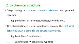 2. By chemical structure:
• Drugs having a common chemical skeleton are grouped
together.
Eg: penicillins, barbiturates, o...