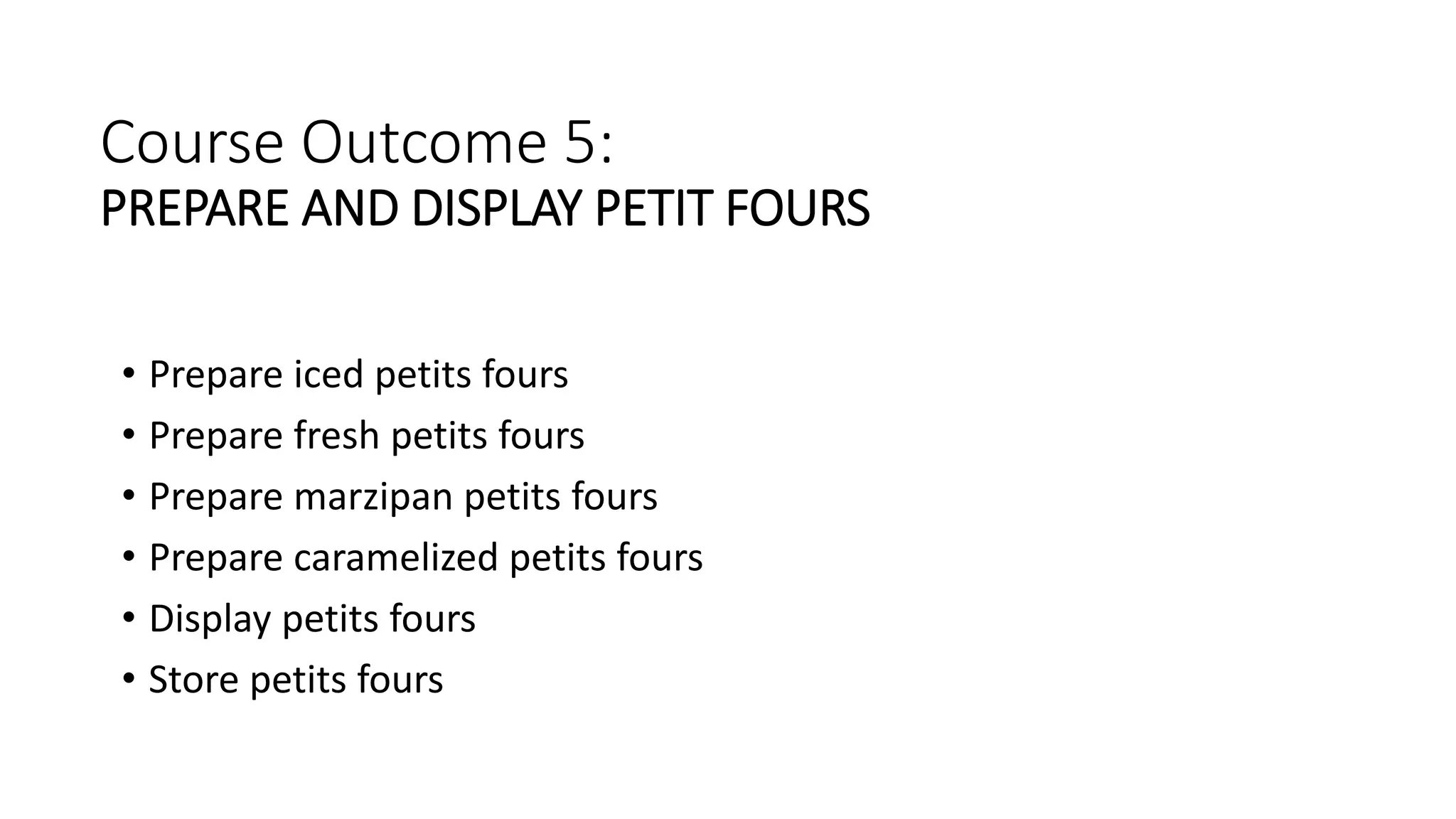 Course Outcome 5:
PREPARE AND DISPLAY PETIT FOURS
• Prepare iced petits fours
• Prepare fresh petits fours
• Prepare marzipan petits fours
• Prepare caramelized petits fours
• Display petits fours
• Store petits fours
 