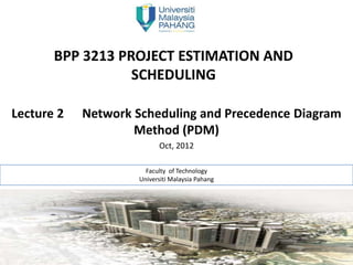 BPP 3213 PROJECT ESTIMATION AND
                  SCHEDULING

Lecture 2   Network Scheduling and Precedence Diagram
                    Method (PDM)
                           Oct, 2012

                       Faculty of Technology
                     Universiti Malaysia Pahang


                      Jane Doe & Jane Doe
 