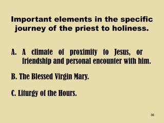 36
Important elements in the specific
journey of the priest to holiness.
A. A climate of proximity to Jesus, or
friendship and personal encounter with him.
B. The Blessed Virgin Mary.
C. Liturgy of the Hours.
 