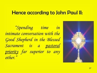 37
Hence according to John Paul II:
“Spending time in
intimate conversation with the
Good Shepherd in the Blessed
Sacrament is a pastoral
priority far superior to any
other.”
 