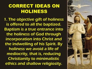 CORRECT IDEAS ON
HOLINESS
1. The objective gift of holiness
is offered to all the baptized.
Baptism is a true entrance into
the holiness of God through
incorporation into Christ and
the indwelling of his Spirit. By
holiness we avoid a life of
mediocrity, that is, reducing
Christianity to minimalistic
ethics and shallow religiosity.
 