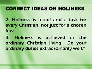 2. Holiness is a call and a task for
every Christian, not just for a chosen
few.
3. Holiness is achieved in the
ordinary Christian living. “Do your
ordinary duties extraordinarily well.”
CORRECT IDEAS ON HOLINESS
 