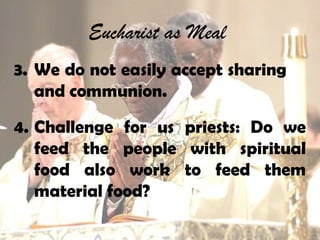Eucharist as Meal
3. We do not easily accept sharing
and communion.
4. Challenge for us priests: Do we
feed the people with spiritual
food also work to feed them
material food?
 