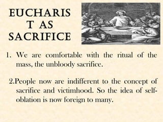 Eucharis
t as
sacrificE
1. We are comfortable with the ritual of the
mass, the unbloody sacrifice.
2.People now are indifferent to the concept of
sacrifice and victimhood. So the idea of self-
oblation is now foreign to many.
 