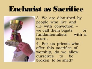 Eucharist as Sacrifice
3. We are disturbed by
people who live and
die with conviction –
we call them bigots or
fundamentalists with a
scorn.
4. For us priests who
offer this sacrifice of
worship, do we allow
ourselves to be
broken, to be shed?
 