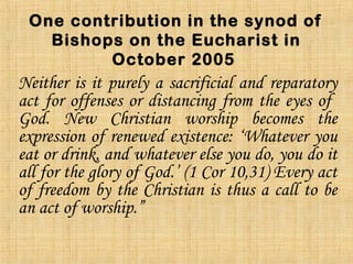 One contribution in the synod of
Bishops on the Eucharist in
October 2005
Neither is it purely a sacrificial and reparatory
act for offenses or distancing from the eyes of
God. New Christian worship becomes the
expression of renewed existence: ‘Whatever you
eat or drink, and whatever else you do, you do it
all for the glory of God.’ (1 Cor 10,31) Every act
of freedom by the Christian is thus a call to be
an act of worship.”
 