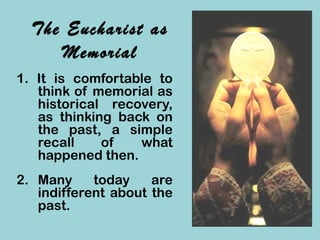 The Eucharist as
Memorial
1. It is comfortable to
think of memorial as
historical recovery,
as thinking back on
the past, a simple
recall of what
happened then.
2. Many today are
indifferent about the
past.
 